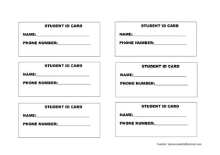 Teacher: talicecrivelatti@hotmail.com
STUDENT ID CARD
NAME:_____________________________
PHONE NUMBER:__________________
STUDENT ID CARD
NAME:_____________________________
PHONE NUMBER:__________________
STUDENT ID CARD
NAME:_____________________________
PHONE NUMBER:__________________
STUDENT ID CARD
NAME:_____________________________
PHONE NUMBER:__________________
STUDENT ID CARD
NAME:_____________________________
PHONE NUMBER:__________________
STUDENT ID CARD
NAME:_____________________________
PHONE NUMBER:__________________
 