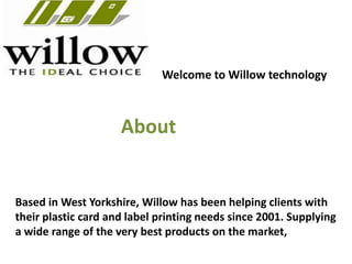 Welcome to Willow technology
Based in West Yorkshire, Willow has been helping clients with
their plastic card and label printing needs since 2001. Supplying
a wide range of the very best products on the market,
About
 