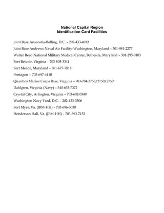 National Capital Region
Identification Card Facilities
Joint Base Anacostia-Bolling, D.C. – 202-433-4012
Joint Base Andrews Naval Air Facility-Washington, Maryland – 301-981-2277
Walter Reed National Military Medical Center, Bethesda, Maryland – 301-295-0103
Fort Belvoir, Virginia – 703-805-3341
Fort Meade, Maryland – 301-677-7818
Pentagon -- 703-697-4110
Quantico Marine Corps Base, Virginia – 703-784-2758/2750/2759
Dahlgren, Virginia (Navy) – 540-653-7372
Crystal City, Arlington, Virginia – 703-602-0349
Washington Navy Yard, D.C. – 202-433-3506
Fort Myer, Va. (JBM-HH) – 703-696-3030
Henderson Hall, Va. (JBM-HH) – 703-693-7152
 