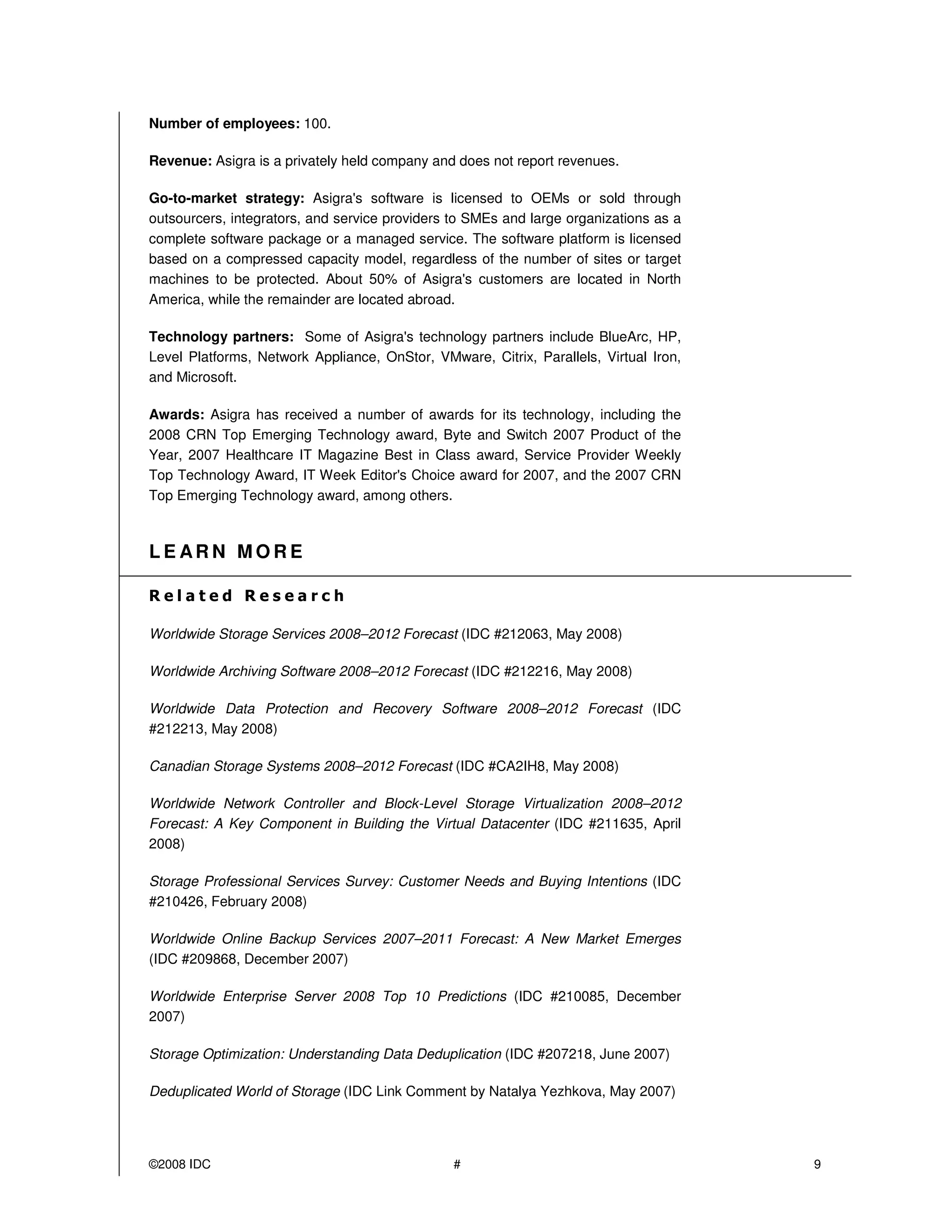 Number of employees: 100.

Revenue: Asigra is a privately held company and does not report revenues.

Go-to-market strategy: Asigra's software is licensed to OEMs or sold through
outsourcers, integrators, and service providers to SMEs and large organizations as a
complete software package or a managed service. The software platform is licensed
based on a compressed capacity model, regardless of the number of sites or target
machines to be protected. About 50% of Asigra's customers are located in North
America, while the remainder are located abroad.

Technology partners: Some of Asigra's technology partners include BlueArc, HP,
Level Platforms, Network Appliance, OnStor, VMware, Citrix, Parallels, Virtual Iron,
and Microsoft.

Awards: Asigra has received a number of awards for its technology, including the
2008 CRN Top Emerging Technology award, Byte and Switch 2007 Product of the
Year, 2007 Healthcare IT Magazine Best in Class award, Service Provider Weekly
Top Technology Award, IT Week Editor's Choice award for 2007, and the 2007 CRN
Top Emerging Technology award, among others.



LE ARN MORE



Worldwide Storage Services 2008–2012 Forecast (IDC #212063, May 2008)

Worldwide Archiving Software 2008–2012 Forecast (IDC #212216, May 2008)

Worldwide Data Protection and Recovery Software 2008–2012 Forecast (IDC
#212213, May 2008)

Canadian Storage Systems 2008–2012 Forecast (IDC #CA2IH8, May 2008)

Worldwide Network Controller and Block-Level Storage Virtualization 2008–2012
Forecast: A Key Component in Building the Virtual Datacenter (IDC #211635, April
2008)

Storage Professional Services Survey: Customer Needs and Buying Intentions (IDC
#210426, February 2008)

Worldwide Online Backup Services 2007–2011 Forecast: A New Market Emerges
(IDC #209868, December 2007)

Worldwide Enterprise Server 2008 Top 10 Predictions (IDC #210085, December
2007)

Storage Optimization: Understanding Data Deduplication (IDC #207218, June 2007)

Deduplicated World of Storage (IDC Link Comment by Natalya Yezhkova, May 2007)




©2008 IDC                                       #                                      9
 