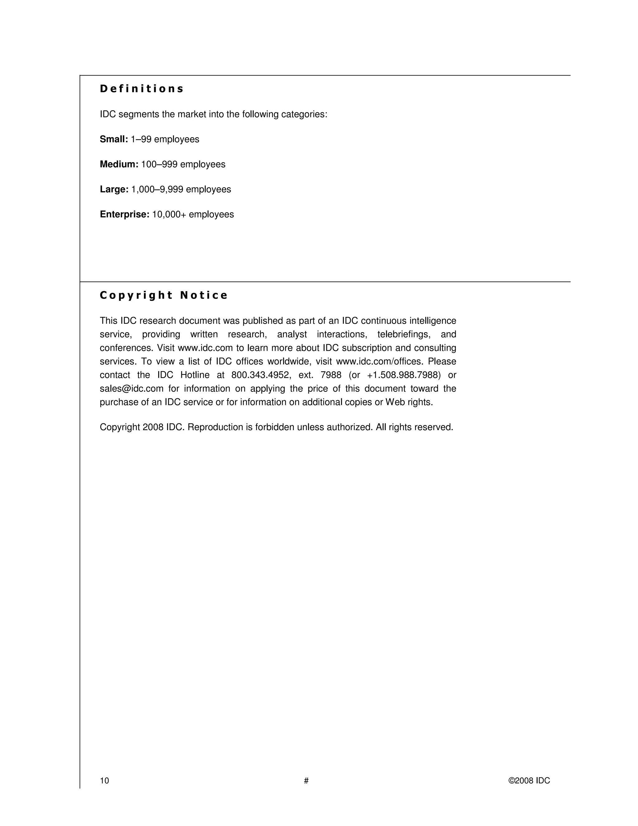 IDC segments the market into the following categories:

Small: 1–99 employees

Medium: 100–999 employees

Large: 1,000–9,999 employees

Enterprise: 10,000+ employees




This IDC research document was published as part of an IDC continuous intelligence
service, providing written research, analyst interactions, telebriefings, and
conferences. Visit www.idc.com to learn more about IDC subscription and consulting
services. To view a list of IDC offices worldwide, visit www.idc.com/offices. Please
contact the IDC Hotline at 800.343.4952, ext. 7988 (or +1.508.988.7988) or
sales@idc.com for information on applying the price of this document toward the
purchase of an IDC service or for information on additional copies or Web rights.

Copyright 2008 IDC. Reproduction is forbidden unless authorized. All rights reserved.




10                                               #                                      ©2008 IDC
 