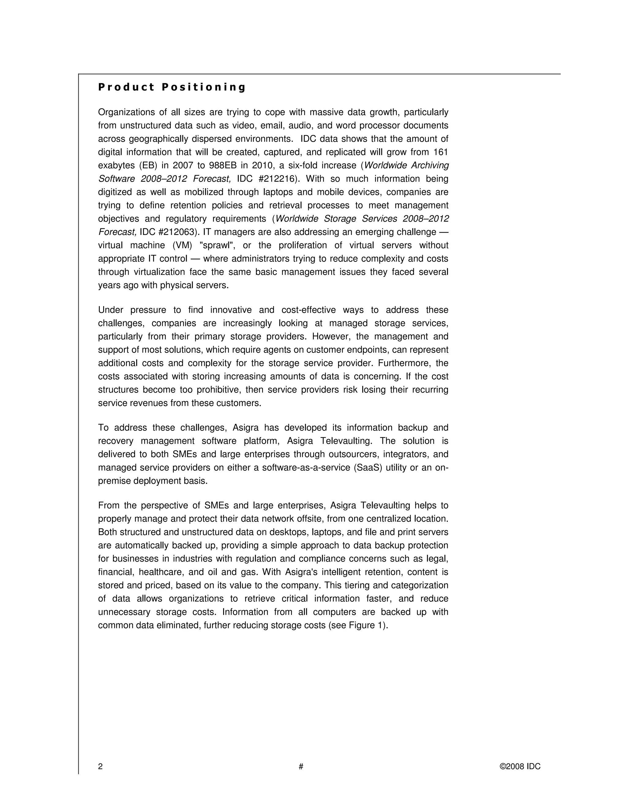 Organizations of all sizes are trying to cope with massive data growth, particularly
from unstructured data such as video, email, audio, and word processor documents
across geographically dispersed environments. IDC data shows that the amount of
digital information that will be created, captured, and replicated will grow from 161
exabytes (EB) in 2007 to 988EB in 2010, a six-fold increase (Worldwide Archiving
Software 2008–2012 Forecast, IDC #212216). With so much information being
digitized as well as mobilized through laptops and mobile devices, companies are
trying to define retention policies and retrieval processes to meet management
objectives and regulatory requirements (Worldwide Storage Services 2008–2012
Forecast, IDC #212063). IT managers are also addressing an emerging challenge —
virtual machine (VM) "sprawl", or the proliferation of virtual servers without
appropriate IT control — where administrators trying to reduce complexity and costs
through virtualization face the same basic management issues they faced several
years ago with physical servers.

Under pressure to find innovative and cost-effective ways to address these
challenges, companies are increasingly looking at managed storage services,
particularly from their primary storage providers. However, the management and
support of most solutions, which require agents on customer endpoints, can represent
additional costs and complexity for the storage service provider. Furthermore, the
costs associated with storing increasing amounts of data is concerning. If the cost
structures become too prohibitive, then service providers risk losing their recurring
service revenues from these customers.

To address these challenges, Asigra has developed its information backup and
recovery management software platform, Asigra Televaulting. The solution is
delivered to both SMEs and large enterprises through outsourcers, integrators, and
managed service providers on either a software-as-a-service (SaaS) utility or an on-
premise deployment basis.

From the perspective of SMEs and large enterprises, Asigra Televaulting helps to
properly manage and protect their data network offsite, from one centralized location.
Both structured and unstructured data on desktops, laptops, and file and print servers
are automatically backed up, providing a simple approach to data backup protection
for businesses in industries with regulation and compliance concerns such as legal,
financial, healthcare, and oil and gas. With Asigra's intelligent retention, content is
stored and priced, based on its value to the company. This tiering and categorization
of data allows organizations to retrieve critical information faster, and reduce
unnecessary storage costs. Information from all computers are backed up with
common data eliminated, further reducing storage costs (see Figure 1).




2                                                #                                        ©2008 IDC
 