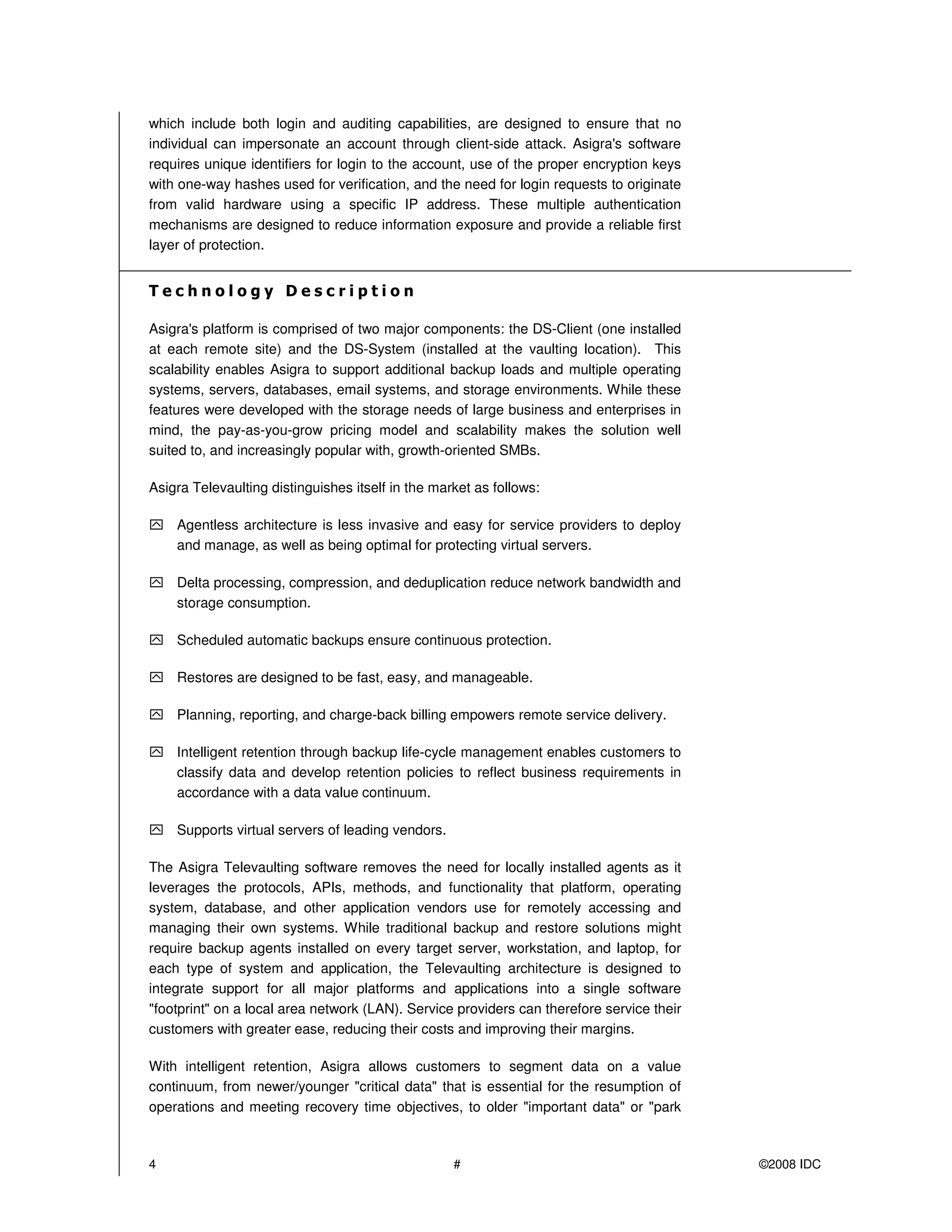 which include both login and auditing capabilities, are designed to ensure that no
individual can impersonate an account through client-side attack. Asigra's software
requires unique identifiers for login to the account, use of the proper encryption keys
with one-way hashes used for verification, and the need for login requests to originate
from valid hardware using a specific IP address. These multiple authentication
mechanisms are designed to reduce information exposure and provide a reliable first
layer of protection.




Asigra's platform is comprised of two major components: the DS-Client (one installed
at each remote site) and the DS-System (installed at the vaulting location). This
scalability enables Asigra to support additional backup loads and multiple operating
systems, servers, databases, email systems, and storage environments. While these
features were developed with the storage needs of large business and enterprises in
mind, the pay-as-you-grow pricing model and scalability makes the solution well
suited to, and increasingly popular with, growth-oriented SMBs.

Asigra Televaulting distinguishes itself in the market as follows:

    Agentless architecture is less invasive and easy for service providers to deploy
    and manage, as well as being optimal for protecting virtual servers.

    Delta processing, compression, and deduplication reduce network bandwidth and
    storage consumption.

    Scheduled automatic backups ensure continuous protection.

    Restores are designed to be fast, easy, and manageable.

    Planning, reporting, and charge-back billing empowers remote service delivery.

    Intelligent retention through backup life-cycle management enables customers to
    classify data and develop retention policies to reflect business requirements in
    accordance with a data value continuum.

    Supports virtual servers of leading vendors.

The Asigra Televaulting software removes the need for locally installed agents as it
leverages the protocols, APIs, methods, and functionality that platform, operating
system, database, and other application vendors use for remotely accessing and
managing their own systems. While traditional backup and restore solutions might
require backup agents installed on every target server, workstation, and laptop, for
each type of system and application, the Televaulting architecture is designed to
integrate support for all major platforms and applications into a single software
"footprint" on a local area network (LAN). Service providers can therefore service their
customers with greater ease, reducing their costs and improving their margins.

With intelligent retention, Asigra allows customers to segment data on a value
continuum, from newer/younger "critical data" that is essential for the resumption of
operations and meeting recovery time objectives, to older "important data" or "park



4                                                  #                                       ©2008 IDC
 