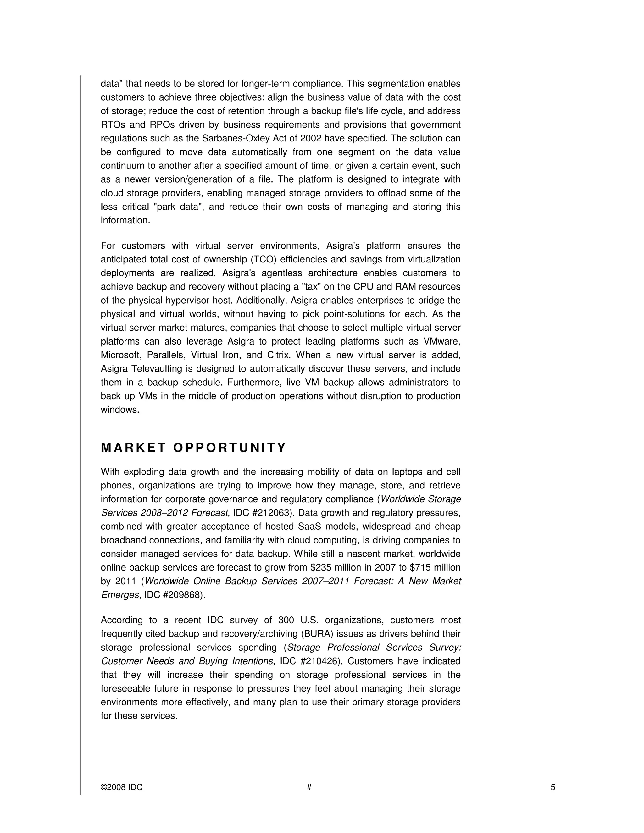 data" that needs to be stored for longer-term compliance. This segmentation enables
customers to achieve three objectives: align the business value of data with the cost
of storage; reduce the cost of retention through a backup file's life cycle, and address
RTOs and RPOs driven by business requirements and provisions that government
regulations such as the Sarbanes-Oxley Act of 2002 have specified. The solution can
be configured to move data automatically from one segment on the data value
continuum to another after a specified amount of time, or given a certain event, such
as a newer version/generation of a file. The platform is designed to integrate with
cloud storage providers, enabling managed storage providers to offload some of the
less critical "park data", and reduce their own costs of managing and storing this
information.

For customers with virtual server environments, Asigra’s platform ensures the
anticipated total cost of ownership (TCO) efficiencies and savings from virtualization
deployments are realized. Asigra's agentless architecture enables customers to
achieve backup and recovery without placing a "tax" on the CPU and RAM resources
of the physical hypervisor host. Additionally, Asigra enables enterprises to bridge the
physical and virtual worlds, without having to pick point-solutions for each. As the
virtual server market matures, companies that choose to select multiple virtual server
platforms can also leverage Asigra to protect leading platforms such as VMware,
Microsoft, Parallels, Virtual Iron, and Citrix. When a new virtual server is added,
Asigra Televaulting is designed to automatically discover these servers, and include
them in a backup schedule. Furthermore, live VM backup allows administrators to
back up VMs in the middle of production operations without disruption to production
windows.



MARKET OPPORTUNITY
With exploding data growth and the increasing mobility of data on laptops and cell
phones, organizations are trying to improve how they manage, store, and retrieve
information for corporate governance and regulatory compliance (Worldwide Storage
Services 2008–2012 Forecast, IDC #212063). Data growth and regulatory pressures,
combined with greater acceptance of hosted SaaS models, widespread and cheap
broadband connections, and familiarity with cloud computing, is driving companies to
consider managed services for data backup. While still a nascent market, worldwide
online backup services are forecast to grow from $235 million in 2007 to $715 million
by 2011 (Worldwide Online Backup Services 2007–2011 Forecast: A New Market
Emerges, IDC #209868).

According to a recent IDC survey of 300 U.S. organizations, customers most
frequently cited backup and recovery/archiving (BURA) issues as drivers behind their
storage professional services spending (Storage Professional Services Survey:
Customer Needs and Buying Intentions, IDC #210426). Customers have indicated
that they will increase their spending on storage professional services in the
foreseeable future in response to pressures they feel about managing their storage
environments more effectively, and many plan to use their primary storage providers
for these services.




©2008 IDC                                         #                                        5
 