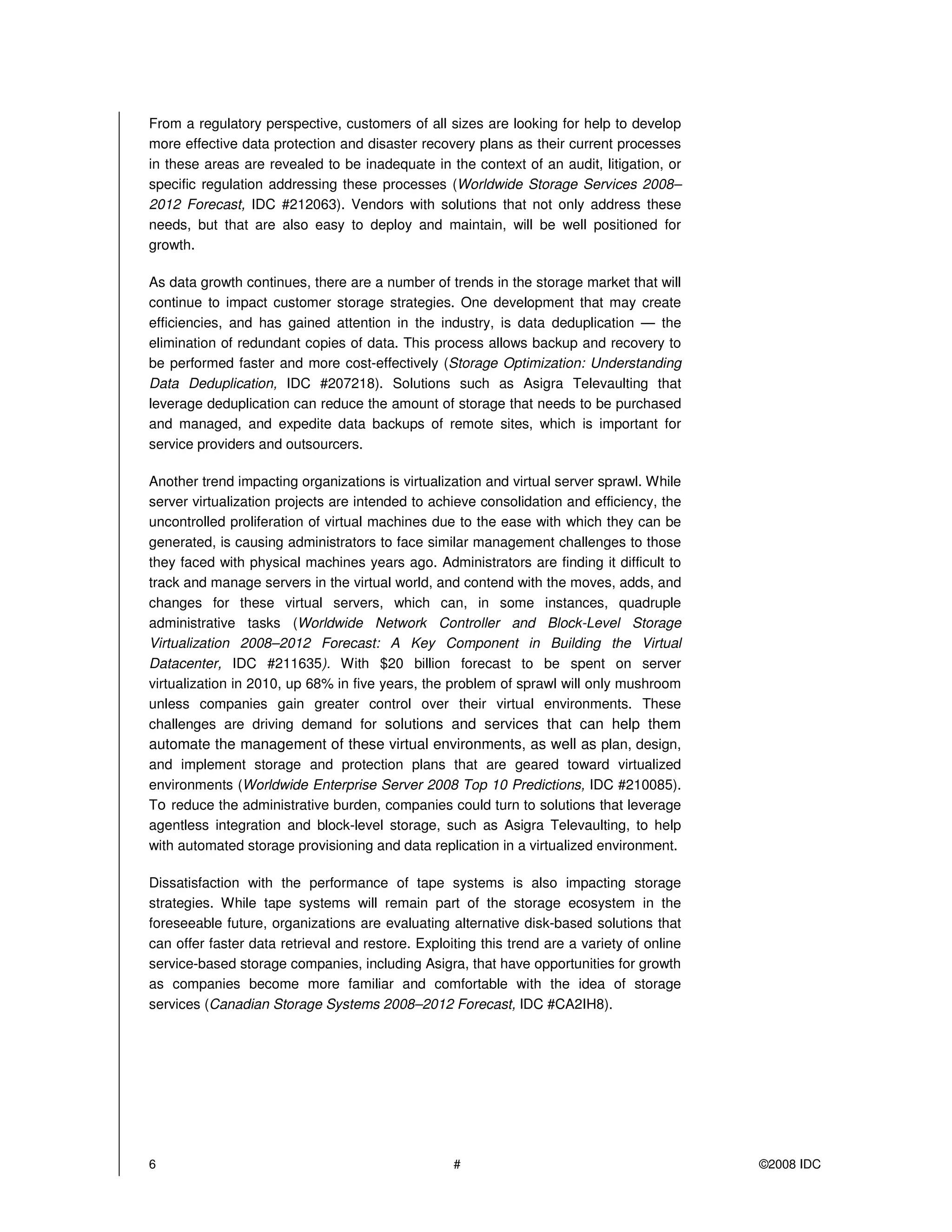 From a regulatory perspective, customers of all sizes are looking for help to develop
more effective data protection and disaster recovery plans as their current processes
in these areas are revealed to be inadequate in the context of an audit, litigation, or
specific regulation addressing these processes (Worldwide Storage Services 2008–
2012 Forecast, IDC #212063). Vendors with solutions that not only address these
needs, but that are also easy to deploy and maintain, will be well positioned for
growth.

As data growth continues, there are a number of trends in the storage market that will
continue to impact customer storage strategies. One development that may create
efficiencies, and has gained attention in the industry, is data deduplication — the
elimination of redundant copies of data. This process allows backup and recovery to
be performed faster and more cost-effectively (Storage Optimization: Understanding
Data Deduplication, IDC #207218). Solutions such as Asigra Televaulting that
leverage deduplication can reduce the amount of storage that needs to be purchased
and managed, and expedite data backups of remote sites, which is important for
service providers and outsourcers.

Another trend impacting organizations is virtualization and virtual server sprawl. While
server virtualization projects are intended to achieve consolidation and efficiency, the
uncontrolled proliferation of virtual machines due to the ease with which they can be
generated, is causing administrators to face similar management challenges to those
they faced with physical machines years ago. Administrators are finding it difficult to
track and manage servers in the virtual world, and contend with the moves, adds, and
changes for these virtual servers, which can, in some instances, quadruple
administrative tasks (Worldwide Network Controller and Block-Level Storage
Virtualization 2008–2012 Forecast: A Key Component in Building the Virtual
Datacenter, IDC #211635). With $20 billion forecast to be spent on server
virtualization in 2010, up 68% in five years, the problem of sprawl will only mushroom
unless companies gain greater control over their virtual environments. These
challenges are driving demand for solutions and services that can help them
automate the management of these virtual environments, as well as plan, design,
and implement storage and protection plans that are geared toward virtualized
environments (Worldwide Enterprise Server 2008 Top 10 Predictions, IDC #210085).
T reduce the administrative burden, companies could turn to solutions that leverage
agentless integration and block-level storage, such as Asigra Televaulting, to help
with automated storage provisioning and data replication in a virtualized environment.

Dissatisfaction with the performance of tape systems is also impacting storage
strategies. While tape systems will remain part of the storage ecosystem in the
foreseeable future, organizations are evaluating alternative disk-based solutions that
can offer faster data retrieval and restore. Exploiting this trend are a variety of online
service-based storage companies, including Asigra, that have opportunities for growth
as companies become more familiar and comfortable with the idea of storage
services (Canadian Storage Systems 2008–2012 Forecast, IDC #CA2IH8).




6                                                  #                                         ©2008 IDC
 