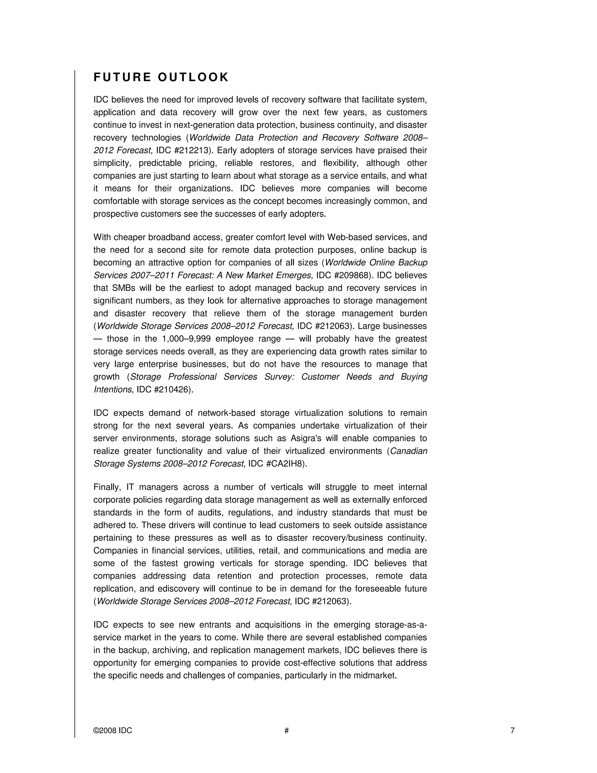 FUTURE OUTLOOK
IDC believes the need for improved levels of recovery software that facilitate system,
application and data recovery will grow over the next few years, as customers
continue to invest in next-generation data protection, business continuity, and disaster
recovery technologies (Worldwide Data Protection and Recovery Software 2008–
2012 Forecast, IDC #212213). Early adopters of storage services have praised their
simplicity, predictable pricing, reliable restores, and flexibility, although other
companies are just starting to learn about what storage as a service entails, and what
it means for their organizations. IDC believes more companies will become
comfortable with storage services as the concept becomes increasingly common, and
prospective customers see the successes of early adopters.

With cheaper broadband access, greater comfort level with Web-based services, and
the need for a second site for remote data protection purposes, online backup is
becoming an attractive option for companies of all sizes (Worldwide Online Backup
Services 2007–2011 Forecast: A New Market Emerges, IDC #209868). IDC believes
that SMBs will be the earliest to adopt managed backup and recovery services in
significant numbers, as they look for alternative approaches to storage management
and disaster recovery that relieve them of the storage management burden
(Worldwide Storage Services 2008–2012 Forecast, IDC #212063). Large businesses
— those in the 1,000–9,999 employee range — will probably have the greatest
storage services needs overall, as they are experiencing data growth rates similar to
very large enterprise businesses, but do not have the resources to manage that
growth (Storage Professional Services Survey: Customer Needs and Buying
Intentions, IDC #210426).

IDC expects demand of network-based storage virtualization solutions to remain
strong for the next several years. As companies undertake virtualization of their
server environments, storage solutions such as Asigra's will enable companies to
realize greater functionality and value of their virtualized environments (Canadian
Storage Systems 2008–2012 Forecast, IDC #CA2IH8).

Finally, IT managers across a number of verticals will struggle to meet internal
corporate policies regarding data storage management as well as externally enforced
standards in the form of audits, regulations, and industry standards that must be
adhered to. These drivers will continue to lead customers to seek outside assistance
pertaining to these pressures as well as to disaster recovery/business continuity.
Companies in financial services, utilities, retail, and communications and media are
some of the fastest growing verticals for storage spending. IDC believes that
companies addressing data retention and protection processes, remote data
replication, and ediscovery will continue to be in demand for the foreseeable future
(Worldwide Storage Services 2008–2012 Forecast, IDC #212063).

IDC expects to see new entrants and acquisitions in the emerging storage-as-a-
service market in the years to come. While there are several established companies
in the backup, archiving, and replication management markets, IDC believes there is
opportunity for emerging companies to provide cost-effective solutions that address
the specific needs and challenges of companies, particularly in the midmarket.




©2008 IDC                                         #                                        7
 