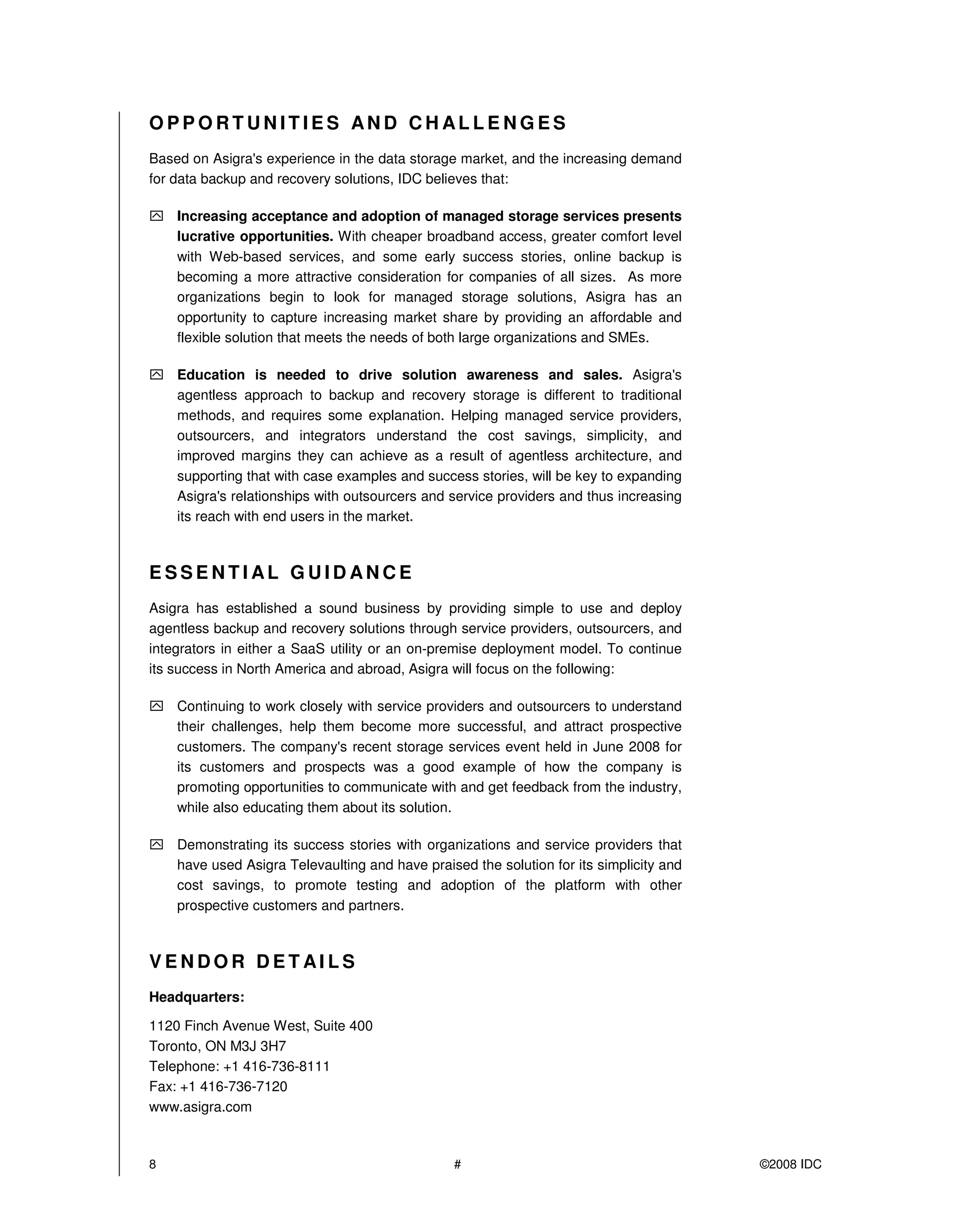 OPPORTUNITIES AND CHALLE NGES
Based on Asigra's experience in the data storage market, and the increasing demand
for data backup and recovery solutions, IDC believes that:

    Increasing acceptance and adoption of managed storage services presents
    lucrative opportunities. With cheaper broadband access, greater comfort level
    with Web-based services, and some early success stories, online backup is
    becoming a more attractive consideration for companies of all sizes. As more
    organizations begin to look for managed storage solutions, Asigra has an
    opportunity to capture increasing market share by providing an affordable and
    flexible solution that meets the needs of both large organizations and SMEs.

    Education is needed to drive solution awareness and sales. Asigra's
    agentless approach to backup and recovery storage is different to traditional
    methods, and requires some explanation. Helping managed service providers,
    outsourcers, and integrators understand the cost savings, simplicity, and
    improved margins they can achieve as a result of agentless architecture, and
    supporting that with case examples and success stories, will be key to expanding
    Asigra's relationships with outsourcers and service providers and thus increasing
    its reach with end users in the market.



ESSENTIAL GUIDANCE
Asigra has established a sound business by providing simple to use and deploy
agentless backup and recovery solutions through service providers, outsourcers, and
integrators in either a SaaS utility or an on-premise deployment model. To continue
its success in North America and abroad, Asigra will focus on the following:

    Continuing to work closely with service providers and outsourcers to understand
    their challenges, help them become more successful, and attract prospective
    customers. The company's recent storage services event held in June 2008 for
    its customers and prospects was a good example of how the company is
    promoting opportunities to communicate with and get feedback from the industry,
    while also educating them about its solution.

    Demonstrating its success stories with organizations and service providers that
    have used Asigra Televaulting and have praised the solution for its simplicity and
    cost savings, to promote testing and adoption of the platform with other
    prospective customers and partners.



VENDOR DETAI LS
Headquarters:

1120 Finch Avenue West, Suite 400
Toronto, ON M3J 3H7
Telephone: +1 416-736-8111
Fax: +1 416-736-7120
www.asigra.com



8                                               #                                        ©2008 IDC
 