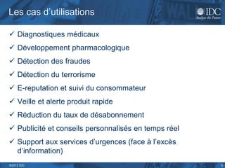 Les cas d’utilisations

 Diagnostiques médicaux
 Développement pharmacologique
 Détection des fraudes
 Détection du terrorisme
 E-reputation et suivi du consommateur
 Veille et alerte produit rapide
 Réduction du taux de désabonnement
 Publicité et conseils personnalisés en temps réel
 Support aux services d’urgences (face à l’excès
  d’information)
©2012 IDC                                             5
 