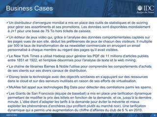 Business Cases

Un distributeur d’envergure mondial a mis en place des outils de statistiques et de scoring
 pour gérer ses assortiments et ses promotions. Les données sont disponibles mondialement
 à J+1 pour une base de 75 To hors tickets de caisses.
Un éditeur de jeux vidéo qui, grâce à l’analyse des données comportementales captées sur
 les pages vues de son site, déduit les préférences de jeux de chacun des visiteurs. Il multiplie
 par 500 le taux de transformation de sa newsletter commerciale en envoyant un email
 personnalisé à chaque membre au regard des pages qu’il avait visitées.
Le New York Times a utilisé Hadoop pour générer les PDF de 11 millions d'articles publiés
 entre 1851 et 1922, et l'emploie désormais pour l'analyse de texte et le web mining.
La chaîne de librairies Barnes & Noble l'utilise pour comprendre les comportements d'achats
 de ses clients sur ses divers canaux de distribution.
Disney teste la technologie avec des objectifs similaires en s'appuyant sur des ressources
 dans le cloud et sur des serveurs inutilisés en raison de ses efforts de virtualisation.
McAfee fait appel aux technologies Big Data pour détecter des corrélations parmi les spams.
Les Giants de San Francisco (équipe de baseball) a mis en place une tarification dynamique
 permettant de modifier le prix des billets en fonction de la demande, et ce, jusqu’à la dernière
 minute. L’idée étant d’adapter les tarifs à la demande pour éviter la mévente et mieux
 exploiter les phénomènes d’enchères (qui profitent plutôt au marché noir). Une tarification
 dynamique qui a permis une augmentation du chiffre d’affaires du club de 6 % en 2010.
©2012 IDC                                                                                           6
 