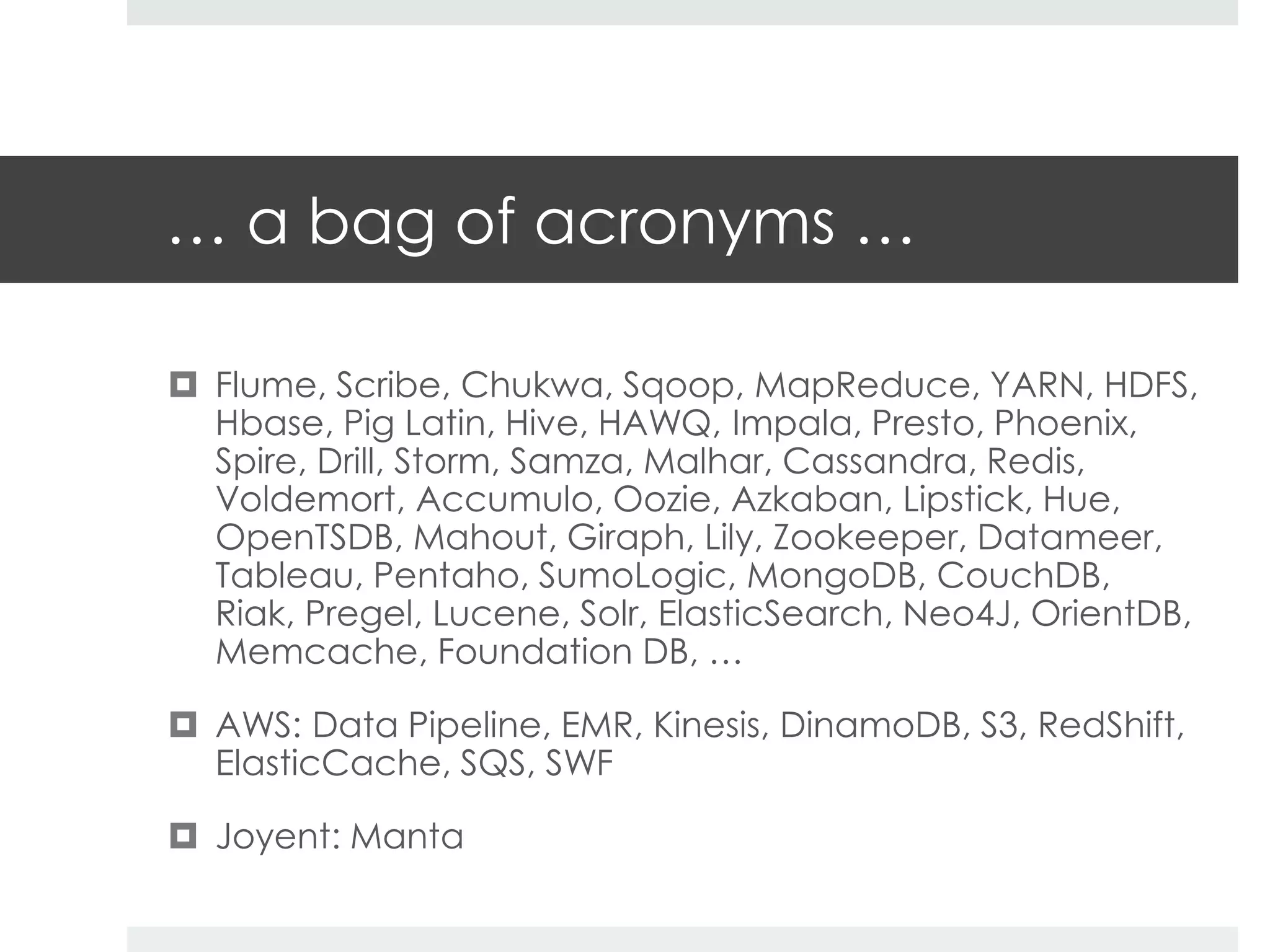 … a bag of acronyms … 
 Flume, Scribe, Chukwa, Sqoop, MapReduce, YARN, HDFS, 
Hbase, Pig Latin, Hive, HAWQ, Impala, Presto, Phoenix, 
Spire, Drill, Storm, Samza, Malhar, Cassandra, Redis, 
Voldemort, Accumulo, Oozie, Azkaban, Lipstick, Hue, 
OpenTSDB, Mahout, Giraph, Lily, Zookeeper, Datameer, 
Tableau, Pentaho, SumoLogic, MongoDB, CouchDB, 
Riak, Pregel, Lucene, Solr, ElasticSearch, Neo4J, OrientDB, 
Memcache, Foundation DB, … 
 AWS: Data Pipeline, EMR, Kinesis, DinamoDB, S3, RedShift, 
ElasticCache, SQS, SWF 
 Joyent: Manta 
 