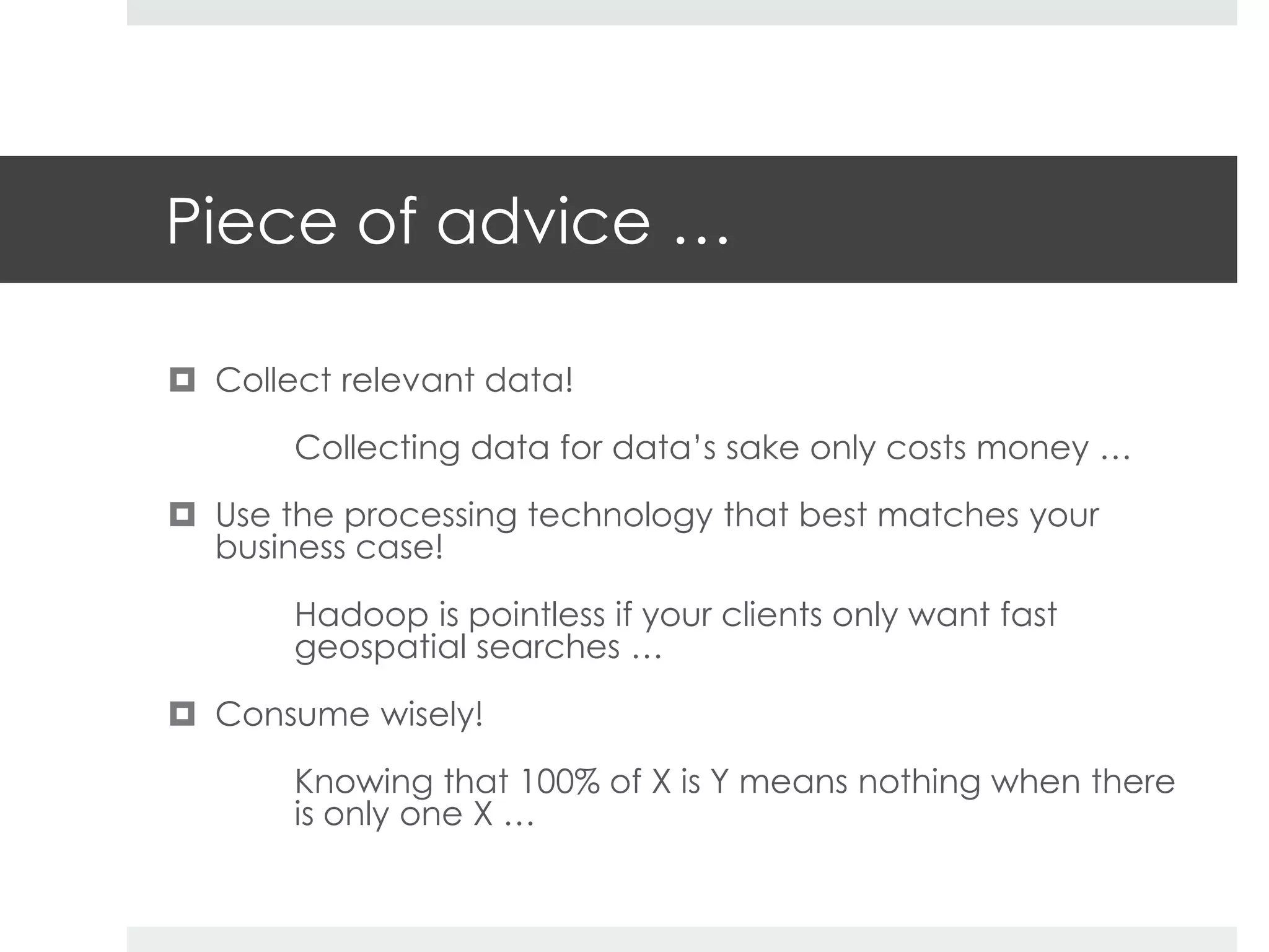 Piece of advice … 
 Collect relevant data! 
Collecting data for data’s sake only costs money … 
 Use the processing technology that best matches your 
business case! 
Hadoop is pointless if your clients only want fast 
geospatial searches … 
 Consume wisely! 
Knowing that 100% of X is Y means nothing when there 
is only one X … 
 