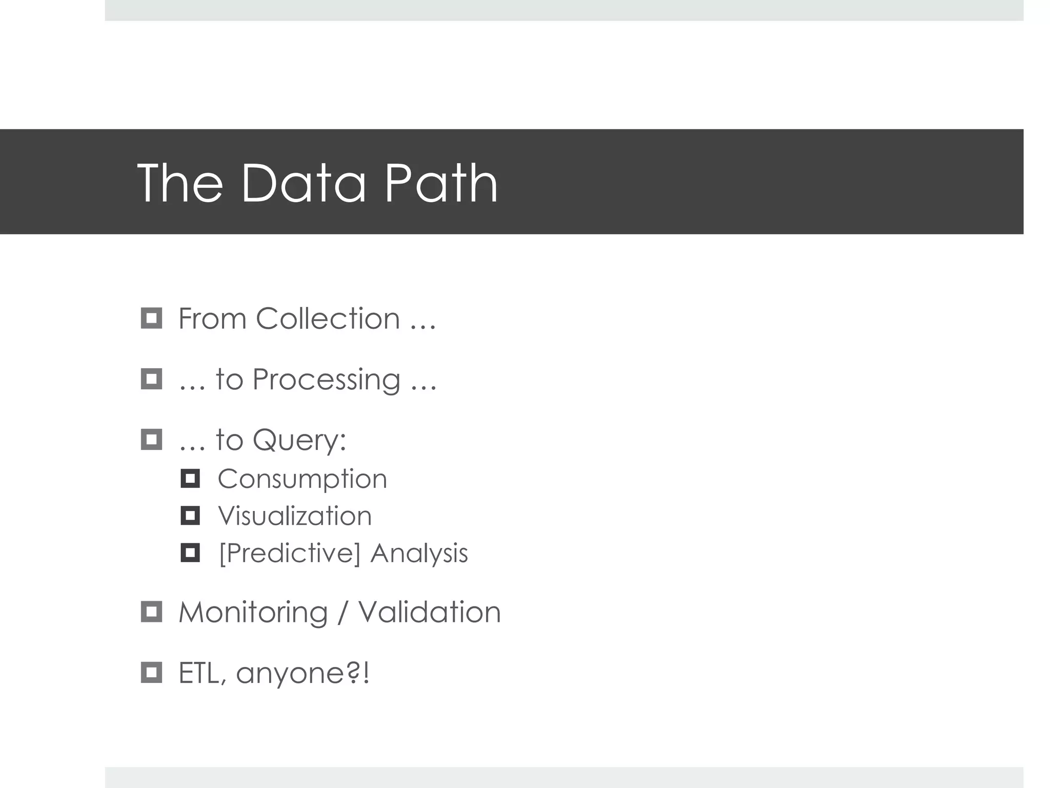 The Data Path 
 From Collection … 
 … to Processing … 
 … to Query: 
 Consumption 
 Visualization 
 [Predictive] Analysis 
 Monitoring / Validation 
 ETL, anyone?! 
 