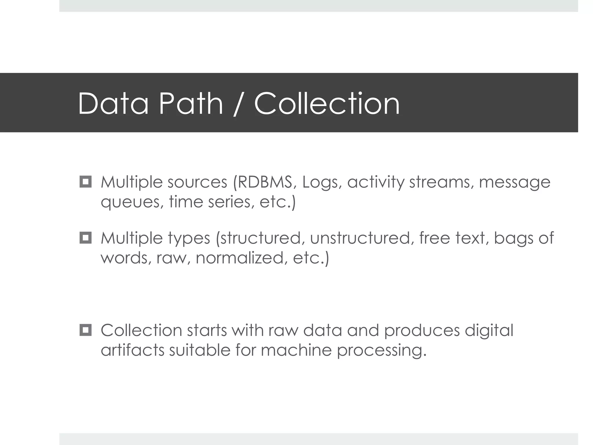 Data Path / Collection 
 Multiple sources (RDBMS, Logs, activity streams, message 
queues, time series, etc.) 
 Multiple types (structured, unstructured, free text, bags of 
words, raw, normalized, etc.) 
 Collection starts with raw data and produces digital 
artifacts suitable for machine processing. 
 