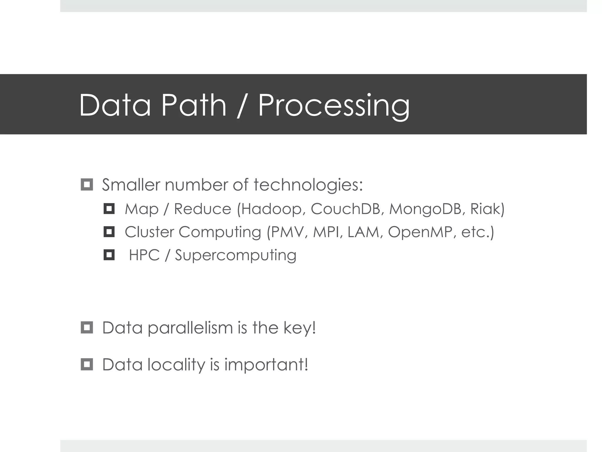 Data Path / Processing 
 Smaller number of technologies: 
 Map / Reduce (Hadoop, CouchDB, MongoDB, Riak) 
 Cluster Computing (PMV, MPI, LAM, OpenMP, etc.) 
 HPC / Supercomputing 
 Data parallelism is the key! 
 Data locality is important! 
 