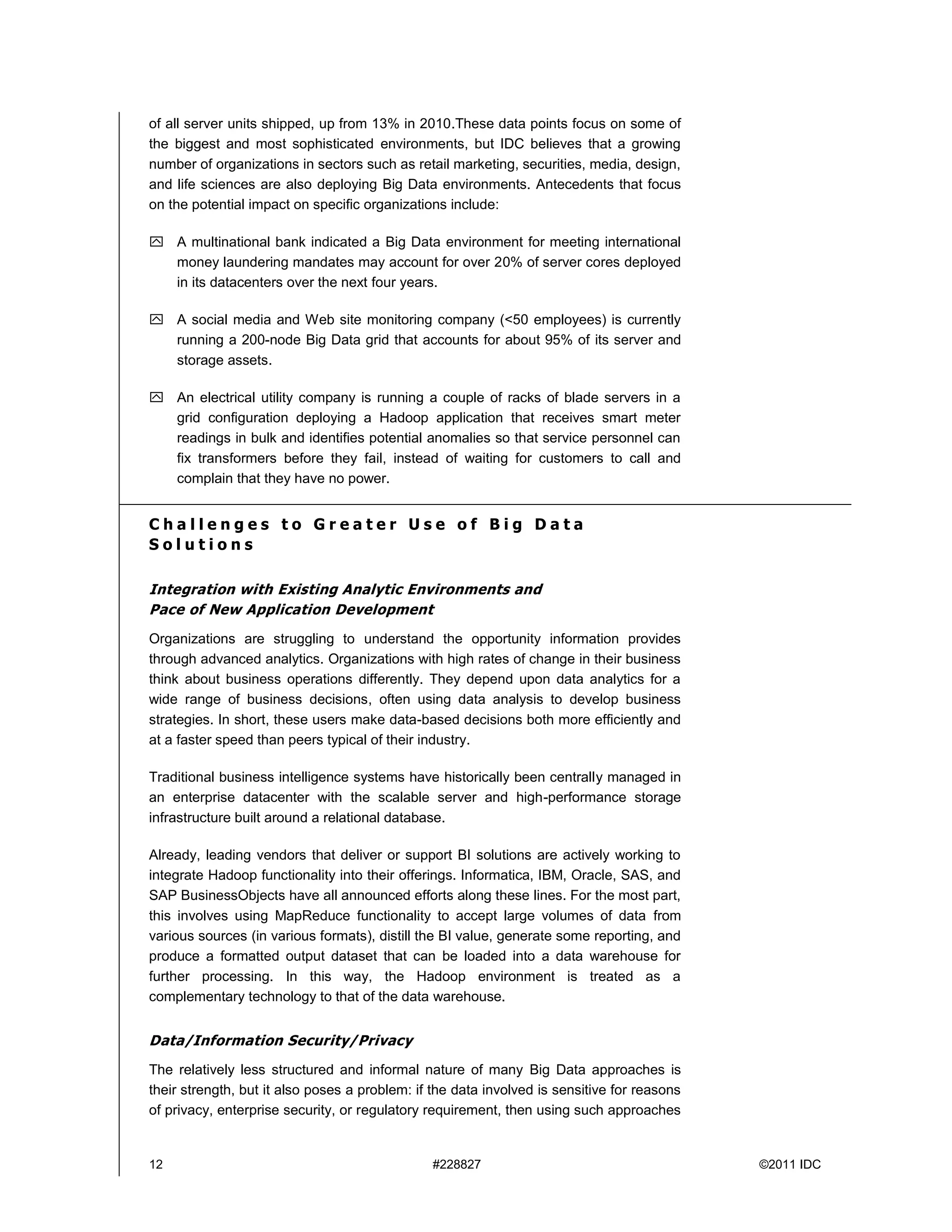 12 #228827 ©2011 IDC
of all server units shipped, up from 13% in 2010.These data points focus on some of
the biggest and most sophisticated environments, but IDC believes that a growing
number of organizations in sectors such as retail marketing, securities, media, design,
and life sciences are also deploying Big Data environments. Antecedents that focus
on the potential impact on specific organizations include:
 A multinational bank indicated a Big Data environment for meeting international
money laundering mandates may account for over 20% of server cores deployed
in its datacenters over the next four years.
 A social media and Web site monitoring company (<50 employees) is currently
running a 200-node Big Data grid that accounts for about 95% of its server and
storage assets.
 An electrical utility company is running a couple of racks of blade servers in a
grid configuration deploying a Hadoop application that receives smart meter
readings in bulk and identifies potential anomalies so that service personnel can
fix transformers before they fail, instead of waiting for customers to call and
complain that they have no power.
C h a l l e n g e s t o G r e a t e r U s e o f B i g D a t a
S o l u t i o n s
Integration with Existing Analytic Environments and
Pace of New Application Development
Organizations are struggling to understand the opportunity information provides
through advanced analytics. Organizations with high rates of change in their business
think about business operations differently. They depend upon data analytics for a
wide range of business decisions, often using data analysis to develop business
strategies. In short, these users make data-based decisions both more efficiently and
at a faster speed than peers typical of their industry.
Traditional business intelligence systems have historically been centrally managed in
an enterprise datacenter with the scalable server and high-performance storage
infrastructure built around a relational database.
Already, leading vendors that deliver or support BI solutions are actively working to
integrate Hadoop functionality into their offerings. Informatica, IBM, Oracle, SAS, and
SAP BusinessObjects have all announced efforts along these lines. For the most part,
this involves using MapReduce functionality to accept large volumes of data from
various sources (in various formats), distill the BI value, generate some reporting, and
produce a formatted output dataset that can be loaded into a data warehouse for
further processing. In this way, the Hadoop environment is treated as a
complementary technology to that of the data warehouse.
Data/Information Security/Privacy
The relatively less structured and informal nature of many Big Data approaches is
their strength, but it also poses a problem: if the data involved is sensitive for reasons
of privacy, enterprise security, or regulatory requirement, then using such approaches
 