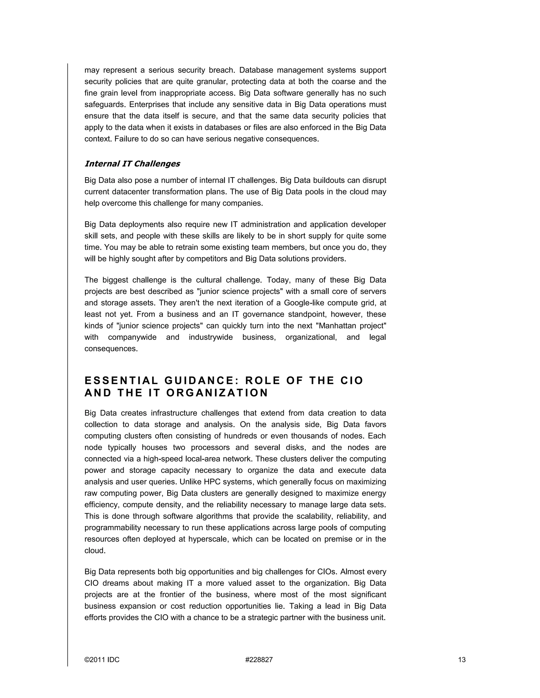 ©2011 IDC #228827 13
may represent a serious security breach. Database management systems support
security policies that are quite granular, protecting data at both the coarse and the
fine grain level from inappropriate access. Big Data software generally has no such
safeguards. Enterprises that include any sensitive data in Big Data operations must
ensure that the data itself is secure, and that the same data security policies that
apply to the data when it exists in databases or files are also enforced in the Big Data
context. Failure to do so can have serious negative consequences.
Internal IT Challenges
Big Data also pose a number of internal IT challenges. Big Data buildouts can disrupt
current datacenter transformation plans. The use of Big Data pools in the cloud may
help overcome this challenge for many companies.
Big Data deployments also require new IT administration and application developer
skill sets, and people with these skills are likely to be in short supply for quite some
time. You may be able to retrain some existing team members, but once you do, they
will be highly sought after by competitors and Big Data solutions providers.
The biggest challenge is the cultural challenge. Today, many of these Big Data
projects are best described as "junior science projects" with a small core of servers
and storage assets. They aren't the next iteration of a Google-like compute grid, at
least not yet. From a business and an IT governance standpoint, however, these
kinds of "junior science projects" can quickly turn into the next "Manhattan project"
with companywide and industrywide business, organizational, and legal
consequences.
E S S E N T I AL G U I D AN C E : R O L E O F T H E C I O
AN D T H E I T O R G AN I Z AT I O N
Big Data creates infrastructure challenges that extend from data creation to data
collection to data storage and analysis. On the analysis side, Big Data favors
computing clusters often consisting of hundreds or even thousands of nodes. Each
node typically houses two processors and several disks, and the nodes are
connected via a high-speed local-area network. These clusters deliver the computing
power and storage capacity necessary to organize the data and execute data
analysis and user queries. Unlike HPC systems, which generally focus on maximizing
raw computing power, Big Data clusters are generally designed to maximize energy
efficiency, compute density, and the reliability necessary to manage large data sets.
This is done through software algorithms that provide the scalability, reliability, and
programmability necessary to run these applications across large pools of computing
resources often deployed at hyperscale, which can be located on premise or in the
cloud.
Big Data represents both big opportunities and big challenges for CIOs. Almost every
CIO dreams about making IT a more valued asset to the organization. Big Data
projects are at the frontier of the business, where most of the most significant
business expansion or cost reduction opportunities lie. Taking a lead in Big Data
efforts provides the CIO with a chance to be a strategic partner with the business unit.
 
