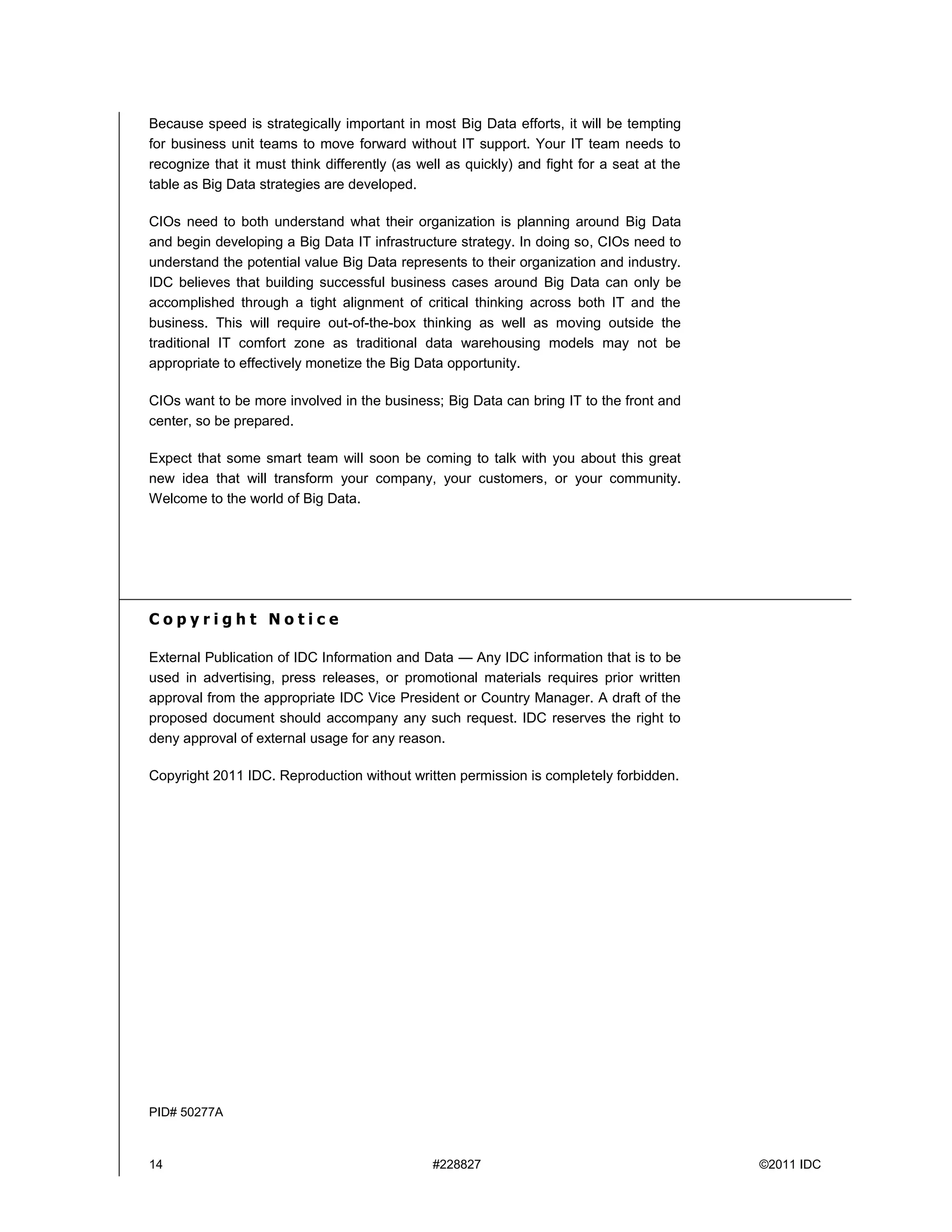 14 #228827 ©2011 IDC
Because speed is strategically important in most Big Data efforts, it will be tempting
for business unit teams to move forward without IT support. Your IT team needs to
recognize that it must think differently (as well as quickly) and fight for a seat at the
table as Big Data strategies are developed.
CIOs need to both understand what their organization is planning around Big Data
and begin developing a Big Data IT infrastructure strategy. In doing so, CIOs need to
understand the potential value Big Data represents to their organization and industry.
IDC believes that building successful business cases around Big Data can only be
accomplished through a tight alignment of critical thinking across both IT and the
business. This will require out-of-the-box thinking as well as moving outside the
traditional IT comfort zone as traditional data warehousing models may not be
appropriate to effectively monetize the Big Data opportunity.
CIOs want to be more involved in the business; Big Data can bring IT to the front and
center, so be prepared.
Expect that some smart team will soon be coming to talk with you about this great
new idea that will transform your company, your customers, or your community.
Welcome to the world of Big Data.
C o p y r i g h t N o t i c e
External Publication of IDC Information and Data — Any IDC information that is to be
used in advertising, press releases, or promotional materials requires prior written
approval from the appropriate IDC Vice President or Country Manager. A draft of the
proposed document should accompany any such request. IDC reserves the right to
deny approval of external usage for any reason.
Copyright 2011 IDC. Reproduction without written permission is completely forbidden.
PID# 50277A
 