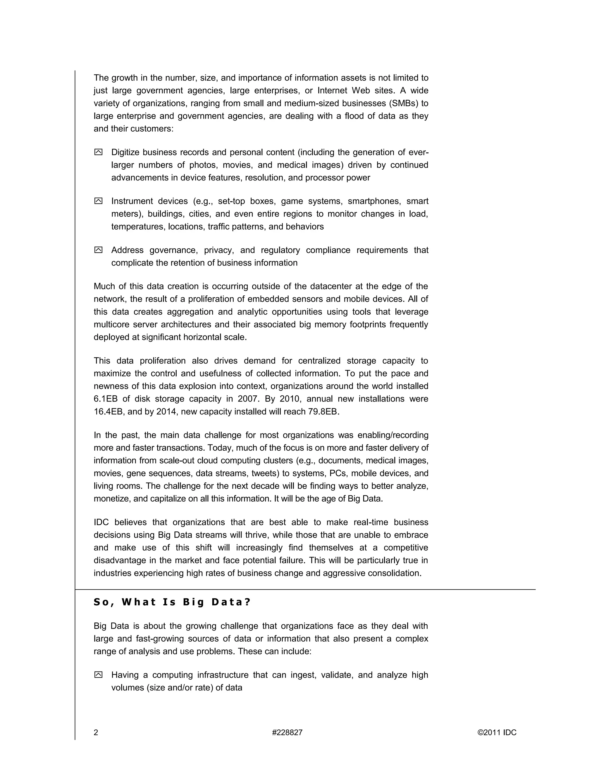 2 #228827 ©2011 IDC
The growth in the number, size, and importance of information assets is not limited to
just large government agencies, large enterprises, or Internet Web sites. A wide
variety of organizations, ranging from small and medium-sized businesses (SMBs) to
large enterprise and government agencies, are dealing with a flood of data as they
and their customers:
 Digitize business records and personal content (including the generation of ever-
larger numbers of photos, movies, and medical images) driven by continued
advancements in device features, resolution, and processor power
 Instrument devices (e.g., set-top boxes, game systems, smartphones, smart
meters), buildings, cities, and even entire regions to monitor changes in load,
temperatures, locations, traffic patterns, and behaviors
 Address governance, privacy, and regulatory compliance requirements that
complicate the retention of business information
Much of this data creation is occurring outside of the datacenter at the edge of the
network, the result of a proliferation of embedded sensors and mobile devices. All of
this data creates aggregation and analytic opportunities using tools that leverage
multicore server architectures and their associated big memory footprints frequently
deployed at significant horizontal scale.
This data proliferation also drives demand for centralized storage capacity to
maximize the control and usefulness of collected information. To put the pace and
newness of this data explosion into context, organizations around the world installed
6.1EB of disk storage capacity in 2007. By 2010, annual new installations were
16.4EB, and by 2014, new capacity installed will reach 79.8EB.
In the past, the main data challenge for most organizations was enabling/recording
more and faster transactions. Today, much of the focus is on more and faster delivery of
information from scale-out cloud computing clusters (e.g., documents, medical images,
movies, gene sequences, data streams, tweets) to systems, PCs, mobile devices, and
living rooms. The challenge for the next decade will be finding ways to better analyze,
monetize, and capitalize on all this information. It will be the age of Big Data.
IDC believes that organizations that are best able to make real-time business
decisions using Big Data streams will thrive, while those that are unable to embrace
and make use of this shift will increasingly find themselves at a competitive
disadvantage in the market and face potential failure. This will be particularly true in
industries experiencing high rates of business change and aggressive consolidation.
S o , W h a t I s B i g D a t a ?
Big Data is about the growing challenge that organizations face as they deal with
large and fast-growing sources of data or information that also present a complex
range of analysis and use problems. These can include:
 Having a computing infrastructure that can ingest, validate, and analyze high
volumes (size and/or rate) of data
 