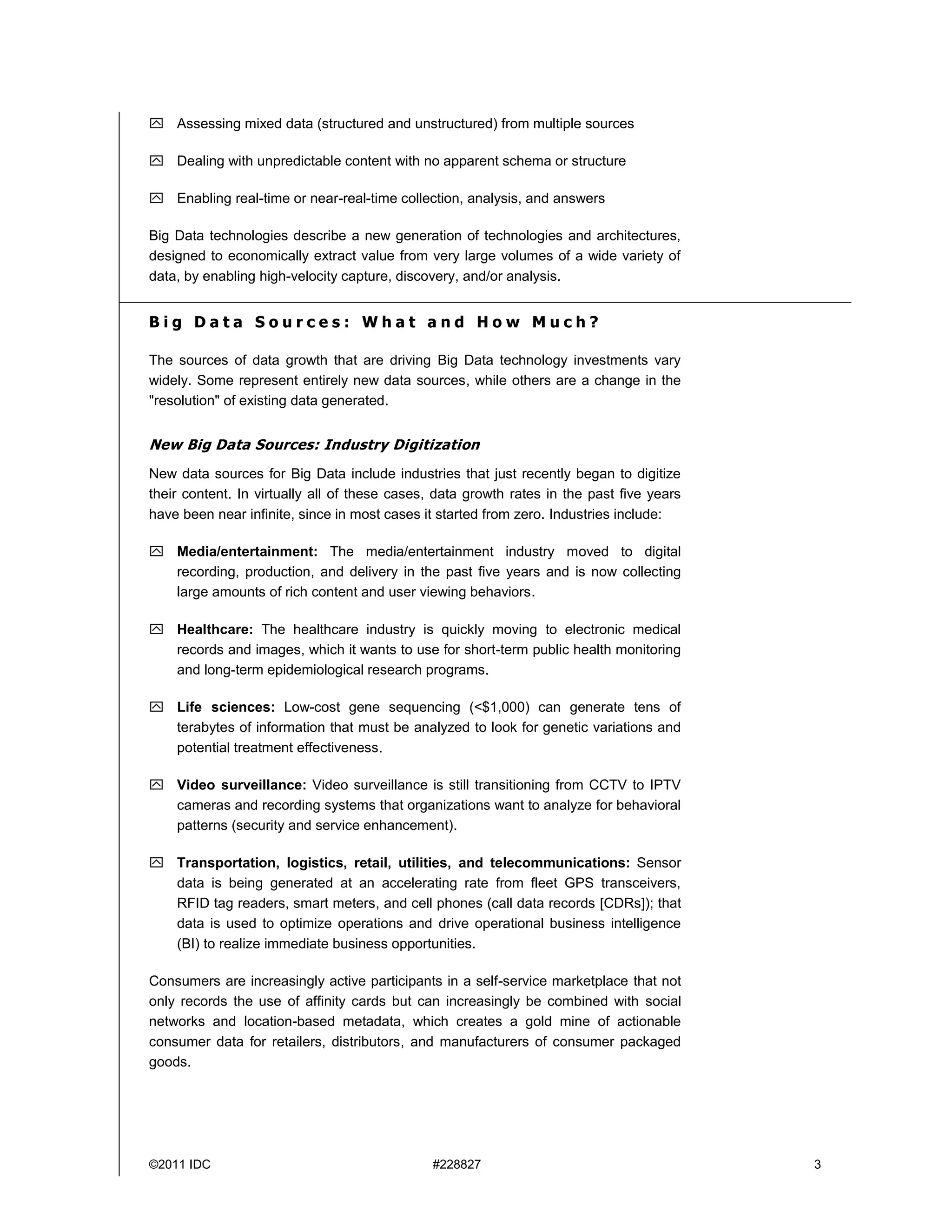 ©2011 IDC #228827 3
 Assessing mixed data (structured and unstructured) from multiple sources
 Dealing with unpredictable content with no apparent schema or structure
 Enabling real-time or near-real-time collection, analysis, and answers
Big Data technologies describe a new generation of technologies and architectures,
designed to economically extract value from very large volumes of a wide variety of
data, by enabling high-velocity capture, discovery, and/or analysis.
B i g D a t a S o u r c e s : W h a t a n d H o w M u c h ?
The sources of data growth that are driving Big Data technology investments vary
widely. Some represent entirely new data sources, while others are a change in the
"resolution" of existing data generated.
New Big Data Sources: Industry Digitization
New data sources for Big Data include industries that just recently began to digitize
their content. In virtually all of these cases, data growth rates in the past five years
have been near infinite, since in most cases it started from zero. Industries include:
 Media/entertainment: The media/entertainment industry moved to digital
recording, production, and delivery in the past five years and is now collecting
large amounts of rich content and user viewing behaviors.
 Healthcare: The healthcare industry is quickly moving to electronic medical
records and images, which it wants to use for short-term public health monitoring
and long-term epidemiological research programs.
 Life sciences: Low-cost gene sequencing (<$1,000) can generate tens of
terabytes of information that must be analyzed to look for genetic variations and
potential treatment effectiveness.
 Video surveillance: Video surveillance is still transitioning from CCTV to IPTV
cameras and recording systems that organizations want to analyze for behavioral
patterns (security and service enhancement).
 Transportation, logistics, retail, utilities, and telecommunications: Sensor
data is being generated at an accelerating rate from fleet GPS transceivers,
RFID tag readers, smart meters, and cell phones (call data records [CDRs]); that
data is used to optimize operations and drive operational business intelligence
(BI) to realize immediate business opportunities.
Consumers are increasingly active participants in a self-service marketplace that not
only records the use of affinity cards but can increasingly be combined with social
networks and location-based metadata, which creates a gold mine of actionable
consumer data for retailers, distributors, and manufacturers of consumer packaged
goods.
 