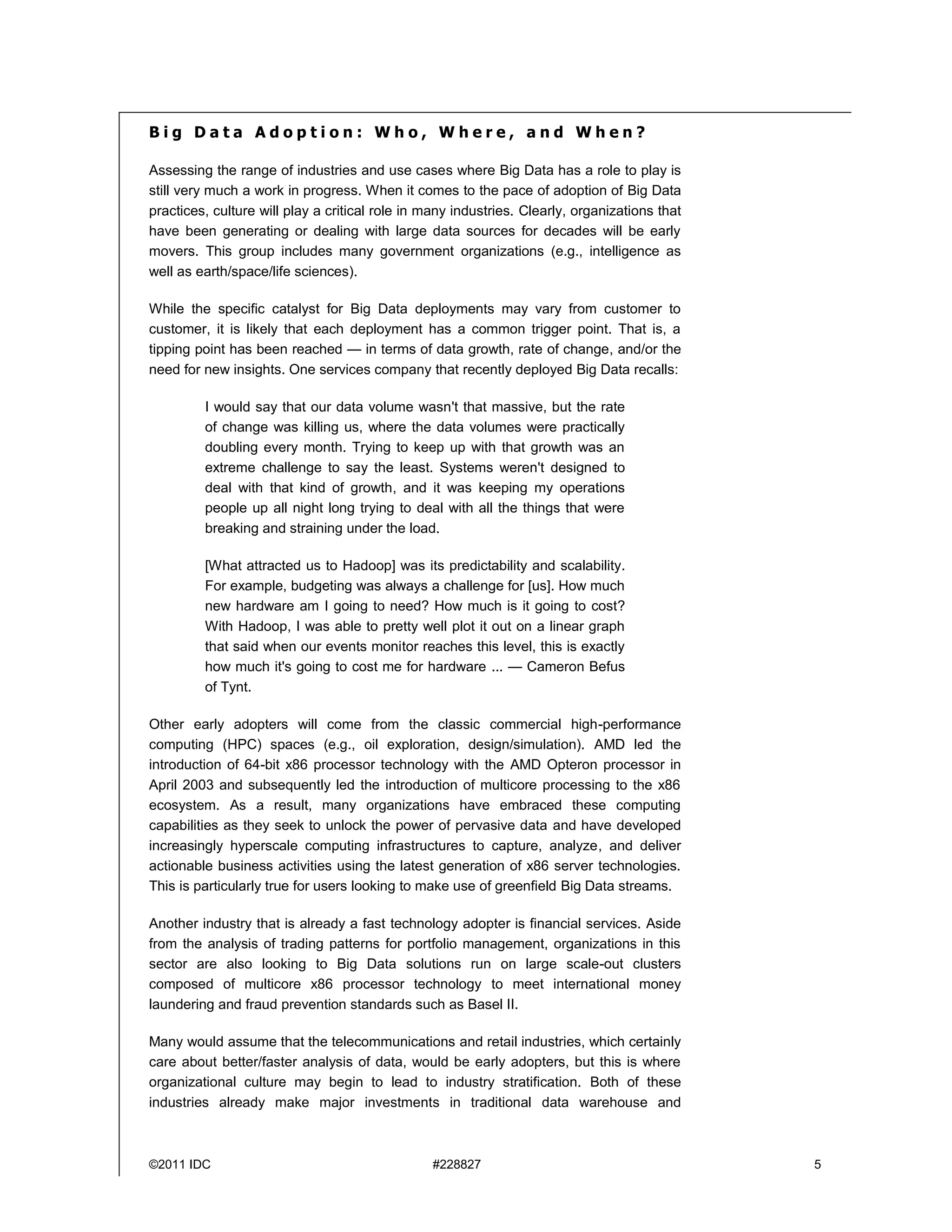 ©2011 IDC #228827 5
B i g D a t a A d o p t i o n : W h o , W h e r e , a n d W h e n ?
Assessing the range of industries and use cases where Big Data has a role to play is
still very much a work in progress. When it comes to the pace of adoption of Big Data
practices, culture will play a critical role in many industries. Clearly, organizations that
have been generating or dealing with large data sources for decades will be early
movers. This group includes many government organizations (e.g., intelligence as
well as earth/space/life sciences).
While the specific catalyst for Big Data deployments may vary from customer to
customer, it is likely that each deployment has a common trigger point. That is, a
tipping point has been reached — in terms of data growth, rate of change, and/or the
need for new insights. One services company that recently deployed Big Data recalls:
I would say that our data volume wasn't that massive, but the rate
of change was killing us, where the data volumes were practically
doubling every month. Trying to keep up with that growth was an
extreme challenge to say the least. Systems weren't designed to
deal with that kind of growth, and it was keeping my operations
people up all night long trying to deal with all the things that were
breaking and straining under the load.
[What attracted us to Hadoop] was its predictability and scalability.
For example, budgeting was always a challenge for [us]. How much
new hardware am I going to need? How much is it going to cost?
With Hadoop, I was able to pretty well plot it out on a linear graph
that said when our events monitor reaches this level, this is exactly
how much it's going to cost me for hardware ... — Cameron Befus
of Tynt.
Other early adopters will come from the classic commercial high-performance
computing (HPC) spaces (e.g., oil exploration, design/simulation). AMD led the
introduction of 64-bit x86 processor technology with the AMD Opteron processor in
April 2003 and subsequently led the introduction of multicore processing to the x86
ecosystem. As a result, many organizations have embraced these computing
capabilities as they seek to unlock the power of pervasive data and have developed
increasingly hyperscale computing infrastructures to capture, analyze, and deliver
actionable business activities using the latest generation of x86 server technologies.
This is particularly true for users looking to make use of greenfield Big Data streams.
Another industry that is already a fast technology adopter is financial services. Aside
from the analysis of trading patterns for portfolio management, organizations in this
sector are also looking to Big Data solutions run on large scale-out clusters
composed of multicore x86 processor technology to meet international money
laundering and fraud prevention standards such as Basel II.
Many would assume that the telecommunications and retail industries, which certainly
care about better/faster analysis of data, would be early adopters, but this is where
organizational culture may begin to lead to industry stratification. Both of these
industries already make major investments in traditional data warehouse and
 