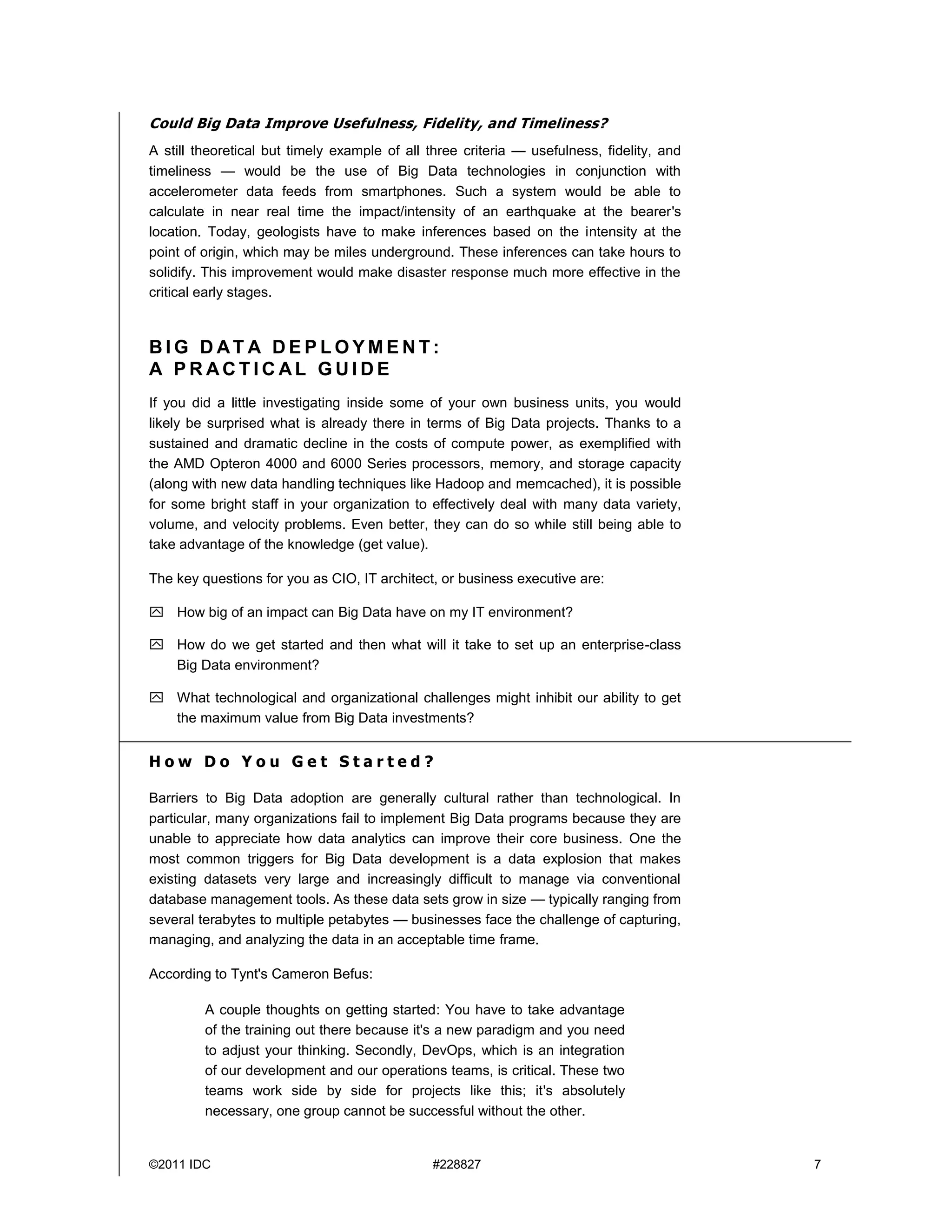 ©2011 IDC #228827 7
Could Big Data Improve Usefulness, Fidelity, and Timeliness?
A still theoretical but timely example of all three criteria — usefulness, fidelity, and
timeliness — would be the use of Big Data technologies in conjunction with
accelerometer data feeds from smartphones. Such a system would be able to
calculate in near real time the impact/intensity of an earthquake at the bearer's
location. Today, geologists have to make inferences based on the intensity at the
point of origin, which may be miles underground. These inferences can take hours to
solidify. This improvement would make disaster response much more effective in the
critical early stages.
B I G D AT A D E P L O Y M E N T :
A P R AC T I C AL G U I D E
If you did a little investigating inside some of your own business units, you would
likely be surprised what is already there in terms of Big Data projects. Thanks to a
sustained and dramatic decline in the costs of compute power, as exemplified with
the AMD Opteron 4000 and 6000 Series processors, memory, and storage capacity
(along with new data handling techniques like Hadoop and memcached), it is possible
for some bright staff in your organization to effectively deal with many data variety,
volume, and velocity problems. Even better, they can do so while still being able to
take advantage of the knowledge (get value).
The key questions for you as CIO, IT architect, or business executive are:
 How big of an impact can Big Data have on my IT environment?
 How do we get started and then what will it take to set up an enterprise-class
Big Data environment?
 What technological and organizational challenges might inhibit our ability to get
the maximum value from Big Data investments?
H o w D o Y o u G e t S t a r t e d ?
Barriers to Big Data adoption are generally cultural rather than technological. In
particular, many organizations fail to implement Big Data programs because they are
unable to appreciate how data analytics can improve their core business. One the
most common triggers for Big Data development is a data explosion that makes
existing datasets very large and increasingly difficult to manage via conventional
database management tools. As these data sets grow in size — typically ranging from
several terabytes to multiple petabytes — businesses face the challenge of capturing,
managing, and analyzing the data in an acceptable time frame.
According to Tynt's Cameron Befus:
A couple thoughts on getting started: You have to take advantage
of the training out there because it's a new paradigm and you need
to adjust your thinking. Secondly, DevOps, which is an integration
of our development and our operations teams, is critical. These two
teams work side by side for projects like this; it's absolutely
necessary, one group cannot be successful without the other.
 