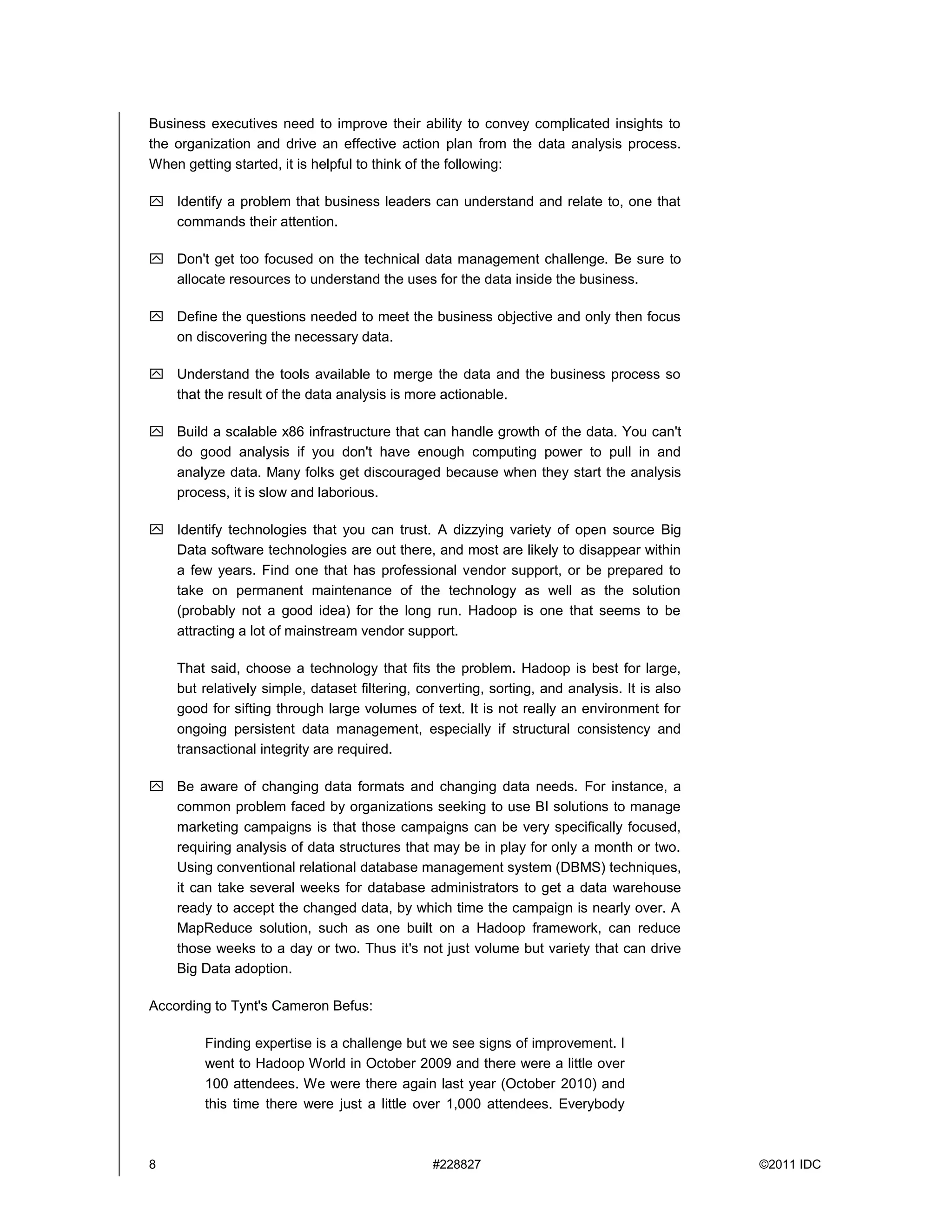 8 #228827 ©2011 IDC
Business executives need to improve their ability to convey complicated insights to
the organization and drive an effective action plan from the data analysis process.
When getting started, it is helpful to think of the following:
 Identify a problem that business leaders can understand and relate to, one that
commands their attention.
 Don't get too focused on the technical data management challenge. Be sure to
allocate resources to understand the uses for the data inside the business.
 Define the questions needed to meet the business objective and only then focus
on discovering the necessary data.
 Understand the tools available to merge the data and the business process so
that the result of the data analysis is more actionable.
 Build a scalable x86 infrastructure that can handle growth of the data. You can't
do good analysis if you don't have enough computing power to pull in and
analyze data. Many folks get discouraged because when they start the analysis
process, it is slow and laborious.
 Identify technologies that you can trust. A dizzying variety of open source Big
Data software technologies are out there, and most are likely to disappear within
a few years. Find one that has professional vendor support, or be prepared to
take on permanent maintenance of the technology as well as the solution
(probably not a good idea) for the long run. Hadoop is one that seems to be
attracting a lot of mainstream vendor support.
That said, choose a technology that fits the problem. Hadoop is best for large,
but relatively simple, dataset filtering, converting, sorting, and analysis. It is also
good for sifting through large volumes of text. It is not really an environment for
ongoing persistent data management, especially if structural consistency and
transactional integrity are required.
 Be aware of changing data formats and changing data needs. For instance, a
common problem faced by organizations seeking to use BI solutions to manage
marketing campaigns is that those campaigns can be very specifically focused,
requiring analysis of data structures that may be in play for only a month or two.
Using conventional relational database management system (DBMS) techniques,
it can take several weeks for database administrators to get a data warehouse
ready to accept the changed data, by which time the campaign is nearly over. A
MapReduce solution, such as one built on a Hadoop framework, can reduce
those weeks to a day or two. Thus it's not just volume but variety that can drive
Big Data adoption.
According to Tynt's Cameron Befus:
Finding expertise is a challenge but we see signs of improvement. I
went to Hadoop World in October 2009 and there were a little over
100 attendees. We were there again last year (October 2010) and
this time there were just a little over 1,000 attendees. Everybody
 
