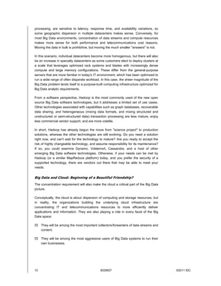 10 #228827 ©2011 IDC
processing, are sensitive to latency, response time, and availability variations, so
some geographic dispersion in multiple datacenters makes sense. Conversely, for
most Big Data environments, concentration of data streams and compute resources
makes more sense for both performance and telecommunications cost reasons.
Moving the data in bulk is prohibitive, but moving the much smaller "answers" is not.
In this scenario, individual datacenters become more homogenous, but there will also
be an increase in specialty datacenters as some customers elect to deploy clusters at
a scale that leverages optimized rack systems and blades with increasingly dense
compute and large memory configurations. These differ from the general-purpose
servers that are more familiar in today's IT environment, which has been optimized to
run a wide range of often disparate workload. In this case, the sheer magnitude of the
Big Data problem lends itself to a purpose-built computing infrastructure optimized for
Big Data analytic requirements.
From a software perspective, Hadoop is the most commonly used of the new open
source Big Data software technologies, but it addresses a limited set of use cases.
Other technologies associated with capabilities such as graph databases, recoverable
data sharing, and heterogeneous (mixing data formats, and mixing structured and
unstructured or semi-structured data) transaction processing are less mature, enjoy
less commercial vendor support, and are more volatile.
In short, Hadoop has already begun the move from "science project" to production
solutions, whereas the other technologies are still evolving. Do you need a solution
right now, and can't wait for the technology to mature? Are you ready to accept the
risk of highly changeable technology, and assume responsibility for its maintenance?
If so, you could examine Dynamo, Voldemort, Cassandra, and a host of other
emerging Big Data software technologies. Otherwise, if your needs can be met by
Hadoop (or a similar MapReduce platform) today, and you prefer the security of a
supported technology, there are vendors out there that may be able to meet your
needs.
Big Data and Cloud: Beginning of a Beautiful Friendship?
The concentration requirement will also make the cloud a critical part of the Big Data
picture.
Conceptually, the cloud is about dispersion of computing and storage resources, but
in reality, the organizations building the underlying cloud infrastructure are
concentrating IT and telecommunications resources to more efficiently deliver
applications and information. They are also playing a role in every facet of the Big
Data space:
 They will be among the most important collectors/forwarders of data streams and
content.
 They will be among the most aggressive users of Big Data systems to run their
own businesses.
 