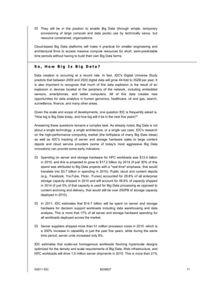 ©2011 IDC #228827 11
 They will be in the position to enable Big Data (through simple, temporary
provisioning of large compute and data pools) use by technically savvy, but
resource constrained, organizations.
Cloud-based Big Data platforms will make it practical for smaller engineering and
architectural firms to access massive compute resources for short, semi-predictable
time periods without having to build their own Big Data farms.
S o , H o w B i g I s B i g D a t a ?
Data creation is occurring at a record rate. In fact, IDC's Digital Universe Study
predicts that between 2009 and 2020 digital data will grow 44-fold to 35ZB per year. It
is also important to recognize that much of this data explosion is the result of an
explosion in devices located at the periphery of the network, including embedded
sensors, smartphones, and tablet computers. All of this data creates new
opportunities for data analytics in human genomics, healthcare, oil and gas, search,
surveillance, finance, and many other areas.
Given the scale and scope of developments, one question IDC is frequently asked is,
"How big is Big Data today, and how big will it be in the next five years?"
Answering these questions remains a complex task. As already noted, Big Data is not
about a single technology, a single architecture, or a single use case. IDC's research
on the high-performance computing market (the birthplace of many Big Data ideas)
as well as IDC's tracking of server and storage hardware sales to large content
depots and cloud service providers (some of today's most aggressive Big Data
innovators) can provide some early indicators:
 Spending on server and storage hardware for HPC workloads was $12.4 billion
in 2010, and this is projected to grow to $17.2 billion by 2014 (if just 30% of this
spend was attributed to Big Data projects with a "real time" emphasis, that would
translate into $3.7 billion in spending in 2010). Public cloud and content depots
(e.g., Facebook, YouTube, Flickr, iTunes) accounted for 28.8% of all enterprise
storage capacity shipped in 2010 and will account for 48.6% of capacity shipped
in 2014 (if just 5% of that capacity is used for Big Data processing as opposed to
content archiving and delivery, that would still be over 250PB of storage capacity
deployed in 2010).
 In 2011, IDC estimates that $14.7 billion will be spent on server and storage
hardware for decision support workloads including data warehousing and data
analysis. This is more that 17% of all server and storage hardware spending for
all workloads deployed across the market.
 Server suppliers shipped more than 51 million processor cores in 2010, which is
a 300% increase in capability in just the past five years, while during the same
time period, server units increased only 8%.
IDC estimates that scale-out homogenous workloads favoring hyperscale designs
optimized for the density and scale requirements of Big Data, Web infrastructure, and
HPC workloads will drive 1.9 million server shipments in 2015. This is more than 21%
 