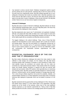 ©2011 IDC #228827 13
may represent a serious security breach. Database management systems support
security policies that are quite granular, protecting data at both the coarse and the
fine grain level from inappropriate access. Big Data software generally has no such
safeguards. Enterprises that include any sensitive data in Big Data operations must
ensure that the data itself is secure, and that the same data security policies that
apply to the data when it exists in databases or files are also enforced in the Big Data
context. Failure to do so can have serious negative consequences.
Internal IT Challenges
Big Data also pose a number of internal IT challenges. Big Data buildouts can disrupt
current datacenter transformation plans. The use of Big Data pools in the cloud may
help overcome this challenge for many companies.
Big Data deployments also require new IT administration and application developer
skill sets, and people with these skills are likely to be in short supply for quite some
time. You may be able to retrain some existing team members, but once you do, they
will be highly sought after by competitors and Big Data solutions providers.
The biggest challenge is the cultural challenge. Today, many of these Big Data
projects are best described as "junior science projects" with a small core of servers
and storage assets. They aren't the next iteration of a Google-like compute grid, at
least not yet. From a business and an IT governance standpoint, however, these
kinds of "junior science projects" can quickly turn into the next "Manhattan project"
with companywide and industrywide business, organizational, and legal
consequences.
E S S E N T I AL G U I D AN C E : R O L E O F T H E C I O
AN D T H E I T O R G AN I Z AT I O N
Big Data creates infrastructure challenges that extend from data creation to data
collection to data storage and analysis. On the analysis side, Big Data favors
computing clusters often consisting of hundreds or even thousands of nodes. Each
node typically houses two processors and several disks, and the nodes are
connected via a high-speed local-area network. These clusters deliver the computing
power and storage capacity necessary to organize the data and execute data
analysis and user queries. Unlike HPC systems, which generally focus on maximizing
raw computing power, Big Data clusters are generally designed to maximize energy
efficiency, compute density, and the reliability necessary to manage large data sets.
This is done through software algorithms that provide the scalability, reliability, and
programmability necessary to run these applications across large pools of computing
resources often deployed at hyperscale, which can be located on premise or in the
cloud.
Big Data represents both big opportunities and big challenges for CIOs. Almost every
CIO dreams about making IT a more valued asset to the organization. Big Data
projects are at the frontier of the business, where most of the most significant
business expansion or cost reduction opportunities lie. Taking a lead in Big Data
efforts provides the CIO with a chance to be a strategic partner with the business unit.
 