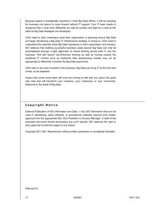 14 #228827 ©2011 IDC
Because speed is strategically important in most Big Data efforts, it will be tempting
for business unit teams to move forward without IT support. Your IT team needs to
recognize that it must think differently (as well as quickly) and fight for a seat at the
table as Big Data strategies are developed.
CIOs need to both understand what their organization is planning around Big Data
and begin developing a Big Data IT infrastructure strategy. In doing so, CIOs need to
understand the potential value Big Data represents to their organization and industry.
IDC believes that building successful business cases around Big Data can only be
accomplished through a tight alignment of critical thinking across both IT and the
business. This will require out-of-the-box thinking as well as moving outside the
traditional IT comfort zone as traditional data warehousing models may not be
appropriate to effectively monetize the Big Data opportunity.
CIOs want to be more involved in the business; Big Data can bring IT to the front and
center, so be prepared.
Expect that some smart team will soon be coming to talk with you about this great
new idea that will transform your company, your customers, or your community.
Welcome to the world of Big Data.
C o p y r i g h t N o t i c e
External Publication of IDC Information and Data — Any IDC information that is to be
used in advertising, press releases, or promotional materials requires prior written
approval from the appropriate IDC Vice President or Country Manager. A draft of the
proposed document should accompany any such request. IDC reserves the right to
deny approval of external usage for any reason.
Copyright 2011 IDC. Reproduction without written permission is completely forbidden.
PID# 50277A
 
