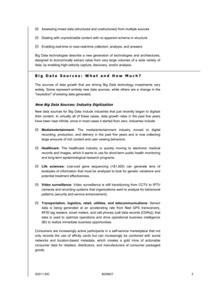 ©2011 IDC #228827 3
 Assessing mixed data (structured and unstructured) from multiple sources
 Dealing with unpredictable content with no apparent schema or structure
 Enabling real-time or near-real-time collection, analysis, and answers
Big Data technologies describe a new generation of technologies and architectures,
designed to economically extract value from very large volumes of a wide variety of
data, by enabling high-velocity capture, discovery, and/or analysis.
B i g D a t a S o u r c e s : W h a t a n d H o w M u c h ?
The sources of data growth that are driving Big Data technology investments vary
widely. Some represent entirely new data sources, while others are a change in the
"resolution" of existing data generated.
New Big Data Sources: Industry Digitization
New data sources for Big Data include industries that just recently began to digitize
their content. In virtually all of these cases, data growth rates in the past five years
have been near infinite, since in most cases it started from zero. Industries include:
 Media/entertainment: The media/entertainment industry moved to digital
recording, production, and delivery in the past five years and is now collecting
large amounts of rich content and user viewing behaviors.
 Healthcare: The healthcare industry is quickly moving to electronic medical
records and images, which it wants to use for short-term public health monitoring
and long-term epidemiological research programs.
 Life sciences: Low-cost gene sequencing (<$1,000) can generate tens of
terabytes of information that must be analyzed to look for genetic variations and
potential treatment effectiveness.
 Video surveillance: Video surveillance is still transitioning from CCTV to IPTV
cameras and recording systems that organizations want to analyze for behavioral
patterns (security and service enhancement).
 Transportation, logistics, retail, utilities, and telecommunications: Sensor
data is being generated at an accelerating rate from fleet GPS transceivers,
RFID tag readers, smart meters, and cell phones (call data records [CDRs]); that
data is used to optimize operations and drive operational business intelligence
(BI) to realize immediate business opportunities.
Consumers are increasingly active participants in a self-service marketplace that not
only records the use of affinity cards but can increasingly be combined with social
networks and location-based metadata, which creates a gold mine of actionable
consumer data for retailers, distributors, and manufacturers of consumer packaged
goods.
 