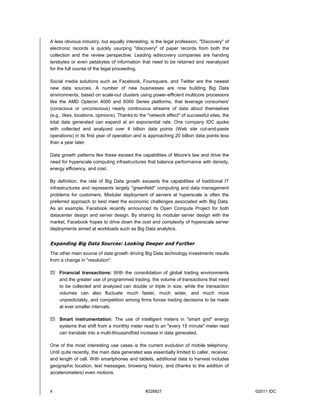 4 #228827 ©2011 IDC
A less obvious industry, but equally interesting, is the legal profession. "Discovery" of
electronic records is quickly usurping "discovery" of paper records from both the
collection and the review perspective. Leading ediscovery companies are handing
terabytes or even petabytes of information that need to be retained and reanalyzed
for the full course of the legal proceeding.
Social media solutions such as Facebook, Foursquare, and Twitter are the newest
new data sources. A number of new businesses are now building Big Data
environments, based on scale-out clusters using power-efficient multicore processors
like the AMD Opteron 4000 and 6000 Series platforms, that leverage consumers'
(conscious or unconscious) nearly continuous streams of data about themselves
(e.g., likes, locations, opinions). Thanks to the "network effect" of successful sites, the
total data generated can expand at an exponential rate. One company IDC spoke
with collected and analyzed over 4 billion data points (Web site cut-and-paste
operations) in its first year of operation and is approaching 20 billion data points less
than a year later.
Data growth patterns like these exceed the capabilities of Moore's law and drive the
need for hyperscale computing infrastructures that balance performance with density,
energy efficiency, and cost.
By definition, the rate of Big Data growth exceeds the capabilities of traditional IT
infrastructures and represents largely "greenfield" computing and data management
problems for customers. Modular deployment of servers at hyperscale is often the
preferred approach to best meet the economic challenges associated with Big Data.
As an example, Facebook recently announced its Open Compute Project for both
datacenter design and server design. By sharing its modular server design with the
market, Facebook hopes to drive down the cost and complexity of hyperscale server
deployments aimed at workloads such as Big Data analytics.
Expanding Big Data Sources: Looking Deeper and Further
The other main source of data growth driving Big Data technology investments results
from a change in "resolution":
 Financial transactions: With the consolidation of global trading environments
and the greater use of programmed trading, the volume of transactions that need
to be collected and analyzed can double or triple in size, while the transaction
volumes can also fluctuate much faster, much wider, and much more
unpredictably, and competition among firms forces trading decisions to be made
at ever smaller intervals.
 Smart instrumentation: The use of intelligent meters in "smart grid" energy
systems that shift from a monthly meter read to an "every 15 minute" meter read
can translate into a multi-thousandfold increase in data generated.
One of the most interesting use cases is the current evolution of mobile telephony.
Until quite recently, the main data generated was essentially limited to caller, receiver,
and length of call. With smartphones and tablets, additional data to harvest includes
geographic location, text messages, browsing history, and (thanks to the addition of
accelerometers) even motions.
 