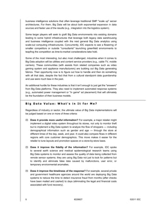 6 #228827 ©2011 IDC
business intelligence solutions that often leverage traditional SMP "scale up" server
architectures. For them, Big Data will be about both exponential expansion in data
sources and faster use of the results (e.g., integration into the logistics system).
Some larger players will seek to graft Big Data environments into existing domains
leading to some hybrid infrastructures that leverage both legacy data warehousing
and business intelligence coupled with the next general Big Data analytics using
scale-out computing infrastructures. Concurrently, IDC expects to see a flowering of
smaller competitors or outside "consultants" launching greenfield environments to
leapfrog the competition as time-to-market considerations take hold.
Some of the most interesting, but also most challenged, industries when it comes to
Big Data adoption will be utilities and content service providers (e.g., cable TV, mobile
carriers). These communities (with assists from related companies such as video
gaming system and appliance manufacturers) are building out Big Data generating
fabrics. Their opportunity now is to figure out how to handle and then do something
with all that data, despite the fact that from a cultural standpoint data guardianship
and use were much less in the past.
An additional hurdle for these industries is that it isn't enough to just get the "answers"
from Big Data platforms. They also need to implement automated response systems
(e.g., automated power management or "in game" ad placement) that will ultimately
be the foundation of their business models.
B i g D a t a V a l u e : W h a t ' s i n I t f o r M e ?
Regardless of industry or sector, the ultimate value of Big Data implementations will
be judged based on one or more of three criteria:
 Does it provide more useful information? For example, a major retailer might
implement a digital video system throughout its stores, not only to monitor theft
but to implement a Big Data system to analyze the flow of shoppers — including
demographical information such as gender and age — through the store at
different times of the day, week, and year. It could also compare flows in different
regions with core customer demographics. This move makes it easier for the
retailer to tune layouts and promotion spaces on a store-by-store basis.
 Does it improve the fidelity of the information? For example, IDC spoke
to several earth science and medical epidemiological research teams using
Big Data systems to monitor and assess the quality of data being collected from
remote sensor systems; they are using Big Data not just to look for patterns but
to identify and eliminate false data caused by malfunctions, user error, or
temporary environmental anomalies.
 Does it improve the timeliness of the response? For example, several private
and government healthcare agencies around the world are deploying Big Data
systems to reduce the time to detect insurance fraud from months (after checks
have been mailed and cashed) to days (eliminating the legal and financial costs
associated with fund recovery).
 