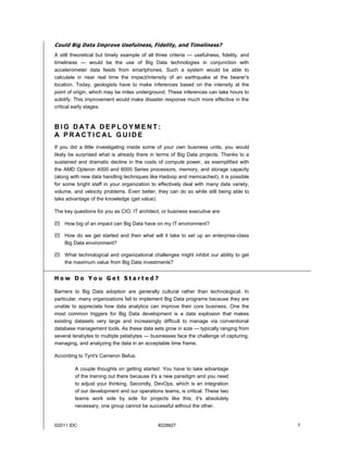 ©2011 IDC #228827 7
Could Big Data Improve Usefulness, Fidelity, and Timeliness?
A still theoretical but timely example of all three criteria — usefulness, fidelity, and
timeliness — would be the use of Big Data technologies in conjunction with
accelerometer data feeds from smartphones. Such a system would be able to
calculate in near real time the impact/intensity of an earthquake at the bearer's
location. Today, geologists have to make inferences based on the intensity at the
point of origin, which may be miles underground. These inferences can take hours to
solidify. This improvement would make disaster response much more effective in the
critical early stages.
B I G D AT A D E P L O Y M E N T :
A P R AC T I C AL G U I D E
If you did a little investigating inside some of your own business units, you would
likely be surprised what is already there in terms of Big Data projects. Thanks to a
sustained and dramatic decline in the costs of compute power, as exemplified with
the AMD Opteron 4000 and 6000 Series processors, memory, and storage capacity
(along with new data handling techniques like Hadoop and memcached), it is possible
for some bright staff in your organization to effectively deal with many data variety,
volume, and velocity problems. Even better, they can do so while still being able to
take advantage of the knowledge (get value).
The key questions for you as CIO, IT architect, or business executive are:
 How big of an impact can Big Data have on my IT environment?
 How do we get started and then what will it take to set up an enterprise-class
Big Data environment?
 What technological and organizational challenges might inhibit our ability to get
the maximum value from Big Data investments?
H o w D o Y o u G e t S t a r t e d ?
Barriers to Big Data adoption are generally cultural rather than technological. In
particular, many organizations fail to implement Big Data programs because they are
unable to appreciate how data analytics can improve their core business. One the
most common triggers for Big Data development is a data explosion that makes
existing datasets very large and increasingly difficult to manage via conventional
database management tools. As these data sets grow in size — typically ranging from
several terabytes to multiple petabytes — businesses face the challenge of capturing,
managing, and analyzing the data in an acceptable time frame.
According to Tynt's Cameron Befus:
A couple thoughts on getting started: You have to take advantage
of the training out there because it's a new paradigm and you need
to adjust your thinking. Secondly, DevOps, which is an integration
of our development and our operations teams, is critical. These two
teams work side by side for projects like this; it's absolutely
necessary, one group cannot be successful without the other.
 
