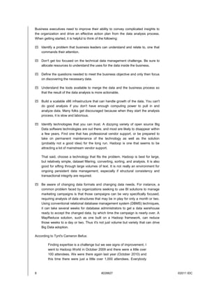 8 #228827 ©2011 IDC
Business executives need to improve their ability to convey complicated insights to
the organization and drive an effective action plan from the data analysis process.
When getting started, it is helpful to think of the following:
 Identify a problem that business leaders can understand and relate to, one that
commands their attention.
 Don't get too focused on the technical data management challenge. Be sure to
allocate resources to understand the uses for the data inside the business.
 Define the questions needed to meet the business objective and only then focus
on discovering the necessary data.
 Understand the tools available to merge the data and the business process so
that the result of the data analysis is more actionable.
 Build a scalable x86 infrastructure that can handle growth of the data. You can't
do good analysis if you don't have enough computing power to pull in and
analyze data. Many folks get discouraged because when they start the analysis
process, it is slow and laborious.
 Identify technologies that you can trust. A dizzying variety of open source Big
Data software technologies are out there, and most are likely to disappear within
a few years. Find one that has professional vendor support, or be prepared to
take on permanent maintenance of the technology as well as the solution
(probably not a good idea) for the long run. Hadoop is one that seems to be
attracting a lot of mainstream vendor support.
That said, choose a technology that fits the problem. Hadoop is best for large,
but relatively simple, dataset filtering, converting, sorting, and analysis. It is also
good for sifting through large volumes of text. It is not really an environment for
ongoing persistent data management, especially if structural consistency and
transactional integrity are required.
 Be aware of changing data formats and changing data needs. For instance, a
common problem faced by organizations seeking to use BI solutions to manage
marketing campaigns is that those campaigns can be very specifically focused,
requiring analysis of data structures that may be in play for only a month or two.
Using conventional relational database management system (DBMS) techniques,
it can take several weeks for database administrators to get a data warehouse
ready to accept the changed data, by which time the campaign is nearly over. A
MapReduce solution, such as one built on a Hadoop framework, can reduce
those weeks to a day or two. Thus it's not just volume but variety that can drive
Big Data adoption.
According to Tynt's Cameron Befus:
Finding expertise is a challenge but we see signs of improvement. I
went to Hadoop World in October 2009 and there were a little over
100 attendees. We were there again last year (October 2010) and
this time there were just a little over 1,000 attendees. Everybody
 