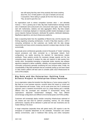 ©2011 IDC #228827 9
was still saying that they were hiring anybody that knows anything
about this, but a 10-fold growth in one year is fantastic and we see
it everywhere. We're talking to people all the time that are saying,
"Hey, we want to give this a try."
As organizations work to extract competitive business value — and ultimately
revenue — from a growing sea of data, Big Data implementations leverage diverse
sets of distributed semi-unstructured and unstructured data types, which frequently
start with mathematics, statistics and data aggregation efforts. Big Data analytic
software is increasingly deployed on massively parallel clusters leveraging an open
source (Apache Hadoop) framework, distributed file systems, distributed databases,
MapReduce algorithms, and cloud infrastructure platforms.
Data is expanding faster than the capabilities of Moore's law, and this requires new
thinking regarding computing architectures. A world of Big Data requires a shift in
computing architecture so that customers can handle both the data storage
requirements and heavy server processing required to analyze large volumes of data
economically.
Hyperscale server architectures generally consist of thousands of "nodes" containing
several processors and disks connected by a high-speed network. Such
configurations are rapidly becoming the standard for data-intensive analytic
workloads. These systems provide the necessary storage capacity and the raw
computing power required to analyze the data and respond to data queries from
remote users. Successfully leveraging a hyperscale cluster requires new software
algorithms designed to deliver scalability, reliability, and programmability despite the
commodity componentry generally constituting the core compute nodes. Finally, the
unpredictability of Big Data workloads that are constantly scaling up and down based
on data creation patterns will lead users to consider public cloud infrastructures for
some of this analysis.
B i g D a t a a n d t h e E n t e r p r i s e : G e t t i n g f r o m
S c i e n c e P r o j e c t t o E n t e r p r i s e - C l a s s S o l u t i o n
As an organization makes the transition from Big Data as a "junior science project" to
Big Data as a core business resource, concerns about the impact on current and
future datacenters will increase. Today, and for quite some time, the IT architectural
approach used in clustered environments such as a large Hadoop grid is radically
different from the converged and virtualized IT environments driving most
organizations' datacenter transformation strategies. They have different
server/storage configurations and different environmental (power and HVAC) profiles.
Customers will increasingly deploy modular computing infrastructures optimized at
the chassis and rack level for optimum processing, memory, I/O, and storage
performance. Capacity will be delivered in partial and full rack increments and via
hosted offering in the cloud.
In larger enterprises (especially those with global reach), IDC expects to see the
emergence of separate datacenters for the workloads. Transaction and content
delivery environments, used in traditional Web serving and online transaction
 
