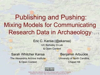 Publishing and Pushing:
Mixing Models for Communicating
Research Data in Archaeology
Eric C. Kansa (@ekansa)
UC Berkeley D-Lab
& Open Context

Sarah Whitcher Kansa

Benjamin Arbuckle

The Alexandria Archive Institute
& Open Context

University of North Carolina,
Chapel Hill

Unless otherwise indicated, this work is licensed under a Creative Commons
Attribution 3.0 License <http://creativecommons.org/licenses/by/3.0/>

 