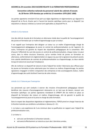 ACCORD du 29 novembre 2019 ACCORD RELATIF A LA FORMATION PROFESSIONNELLE
Convention collective nationale du personnel salarié des cabinets d’avocats
du 20 février 1979 étendue par arrêté du 13 novembre 1979 (IDCC 1000)
Accord du 29 novembre 2019 portant sur la Formation Professionnelle - IDCC 1000 10
Les parties signataires renvoient d’une part aux règles législatives et réglementaires qui régissent le
dispositif de la Pro-A, d’autre part à l’accord de branche spécifique conclu pour ce dispositif. Les
stipulations ci-dessous relatives au tutorat sont applicables au dispositif Pro-A.
Article 1.4 Le tutorat
Une des clefs de réussite de la formation en alternance réside dans la qualité de l’accompagnement
des jeunes en formation par un maître d’apprentissage ou par un tuteur.
Il est rappelé que l’entreprise doit désigner un tuteur ou un maître d’apprentissage chargé de
l’accompagnement pédagogique du jeune en contrat de professionnalisation ou de l’apprenti. En
outre, l’entreprise est garante du respect des stipulations pédagogiques de la convention. Afin
d’assurer l’effectivité du suivi des jeunes en contrat de professionnalisation, chaque tuteur ne peut
suivre, dans la même structure d’exercice, qu’un nombre limité de jeunes en formation en
alternance, conformément à la réglementation en vigueur (au jour de la signature du présent accord,
trois salariés bénéficiaires de contrats de professionnalisation ou d'apprentissage, ou deux salariés
lorsque le tutorat est assuré par l’employeur).
Afin de renforcer ce dispositif de tutorat et dans l’objectif de rendre l’alternance plus efficace pour
les jeunes en formation et plus valorisante pour les tuteurs ou maîtres d’apprentissage, les parties
signataires s’engagent à mettre à disposition des entreprises et des accompagnants (tuteur, maître
d’apprentissage) des outils facilitant l’exercice de cette mission.
Article 1.4.1 Tutorat par l’entreprise
Les personnels qui sont conduits à exercer des missions d’encadrement pédagogique doivent
bénéficier des mesures d’accompagnement nécessaires et, en tant que de besoin, recevoir une
formation spécifique. Les parties signataires mandatent la CPNEFP afin de mettre en place un
dispositif de formation des tuteurs et maîtres d’apprentissage, afin de garantir la qualité de
l’accompagnement du jeune et la prise en charge de cette formation.
Dans le respect des dispositions législatives et réglementaires, l’OPCO prend en charge l’exercice de
la fonction tutorale aux conditions cumulatives ci-dessous (1 + 2) :
1. Le tuteur a une expérience de 2 ans minimum dans la qualification en rapport avec l’objectif de
professionnalisation visé ;
2. Le tuteur a :
 soit suivi une formation à la fonction tutorale ;
 soit exercé effectivement un tutorat au cours des 2 dernières années.
 