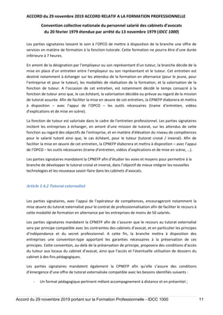 ACCORD du 29 novembre 2019 ACCORD RELATIF A LA FORMATION PROFESSIONNELLE
Convention collective nationale du personnel salarié des cabinets d’avocats
du 20 février 1979 étendue par arrêté du 13 novembre 1979 (IDCC 1000)
Accord du 29 novembre 2019 portant sur la Formation Professionnelle - IDCC 1000 11
Les parties signataires laissent le soin à l’OPCO de mettre à disposition de la branche une offre de
services en matière de formation à la fonction tutorale. Cette formation ne pourra être d’une durée
inférieure à 7 heures.
En amont de la désignation par l’employeur ou son représentant d’un tuteur, la branche décide de la
mise en place d’un entretien entre l’employeur ou son représentant et le tuteur. Cet entretien est
destiné notamment à échanger sur les attendus de la formation en alternance (pour le jeune, pour
l’entreprise et pour le tuteur), les modalités de réalisation de la formation, et la valorisation de la
fonction de tuteur. A l’occasion de cet entretien, est notamment décidé le temps consacré à la
fonction de tuteur ainsi que, le cas échéant, la valorisation décidée ou prévue au regard de la mission
de tutorat assurée. Afin de faciliter la mise en œuvre de cet entretien, la CPNEFP élaborera et mettra
à disposition – avec l’appui de l’OPCO – les outils nécessaires (trame d’entretien, vidéos
d’explications et de mise en scène).
La fonction de tuteur est valorisée dans le cadre de l’entretien professionnel. Les parties signataires
incitent les entreprises à échanger, en amont d’une mission de tutorat, sur les attendus de cette
fonction au regard des objectifs de l’entreprise, et en matière d’élévation du niveau de compétences
pour le salarié tutoré ainsi que, le cas échéant, pour le tuteur (tutorat croisé / inversé). Afin de
faciliter la mise en œuvre de cet entretien, la CPNEFP élaborera et mettra à disposition – avec l’appui
de l’OPCO – les outils nécessaires (trame d’entretien, vidéos d’explications et de mise en scène, …).
Les parties signataires mandatent la CPNEFP afin d’étudier les voies et moyens pour permettre à la
branche de développer le tutorat croisé et inversé, dans l’objectif de mieux intégrer les nouvelles
technologies et les nouveaux savoir-faire dans les cabinets d’avocats.
Article 1.4.2 Tutorat externalisé
Les parties signataires, avec l’appui de l’opérateur de compétences, encourageront notamment la
mise œuvre du tutorat externalisé pour le contrat de professionnalisation afin de faciliter le recours à
cette modalité de formation en alternance par les entreprises de moins de 50 salariés.
Les parties signataires mandatent la CPNEFP afin de s’assurer que le recours au tutorat externalisé
sera par principe compatible avec les contraintes des cabinets d’avocat, et en particulier les principes
d’indépendance et du secret professionnel. A cette fin, la branche mettra à disposition des
entreprises une convention-type apportant les garanties nécessaires à la préservation de ces
principes. Cette convention, au-delà de la préservation de principe, proposera des conditions d’accès
du tuteur aux locaux du cabinet d’avocat, ainsi que l’accès et l’éventuelle utilisation de dossiers du
cabinet à des fins pédagogiques.
Les parties signataires mandatent également la CPNEFP afin qu’elle s’assure des conditions
d’émergence d’une offre de tutorat externalisée compatible avec les besoins identifiés suivants :
- Un format pédagogique pertinent mêlant accompagnement à distance et en présentiel ;
 