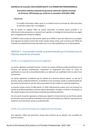 ACCORD du 29 novembre 2019 ACCORD RELATIF A LA FORMATION PROFESSIONNELLE
Convention collective nationale du personnel salarié des cabinets d’avocats
du 20 février 1979 étendue par arrêté du 13 novembre 1979 (IDCC 1000)
Accord du 29 novembre 2019 portant sur la Formation Professionnelle - IDCC 1000 12
articulé avec
- Un modèle économique viable, ayant le cas échéant recours aux fonds de l’alternance dans
le cadre des emplois dits « non éligibles ».
Afin de mettre en visibilité l’offre de tutorat externalisé, la branche pourra procéder à un
référencement des prestataires, en prenant soin à garantir un maillage territorial pertinent au regard
de la cartographie des entreprises éligibles.
La CPNEFP rendra compte de cette activité auprès de la CPPNI à l’issue d’un délai d’un an à compter
de la signature du présent accord. Elle rendra compte chaque année, avec le concours de l’OPCO, de
l’utilisation du dispositif de tutorat externalisé, tant sur le volet qualitatif que sur le volet qualitatif.
ARTICLE 2 – La promotion sociale ou professionnelle par la formation (ou la
VAE) des salariés de la branche
Article 2.1 Les engagements des parties signataires
Les parties signataires souhaitent donner à chacun les moyens d’évoluer professionnellement et de
sécuriser son parcours professionnel, notamment en progressant d’au moins un niveau de
qualification au cours de sa vie professionnelle ou en obtenant une qualification dans le cadre d’une
reconversion.
Les parties signataires considèrent que les salariés de la branche doivent pouvoir, au sein de la
branche, évoluer professionnellement, et bénéficier d'une promotion sociale ou professionnelle par
des actions de formation ou par des actions permettant de faire valider les acquis de l'expérience.
La branche compte environ 35 000 salariés. En 2018, 506 personnes avaient suivi une formation en
contrat de professionnalisation (certaines étaient demandeurs d’emploi à l’entrée en formation), et
442 salariés avaient suivi une formation en période de professionnalisation.
Par cet accord, les parties signataires se fixent pour objectif, à horizon de trois ans de 2% des salariés
de la branche ayant annuellement bénéficié d’une action de formation (ou VAE) leur ayant permis de
bénéficier d'une promotion sociale ou professionnelle.
Article 2.2 La mesure du respect des engagements de la branche
Pour apprécier l’effort des partenaires sociaux dans l’atteinte de cet objectif, sont considérés les
parcours suivants :
 