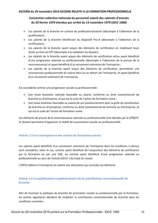 ACCORD du 29 novembre 2019 ACCORD RELATIF A LA FORMATION PROFESSIONNELLE
Convention collective nationale du personnel salarié des cabinets d’avocats
du 20 février 1979 étendue par arrêté du 13 novembre 1979 (IDCC 1000)
Accord du 29 novembre 2019 portant sur la Formation Professionnelle - IDCC 1000 13
 Les salariés de la branche en contrat de professionnalisation (décompte à l’obtention de la
qualification) ;
 Les salariés de la branche bénéficiant du dispositif Pro-A (décompte à l’obtention de la
certification) ;
 Les salariés de la branche ayant acquis des éléments de certification en mobilisant leurs
droits au titre du CPF (décompte à la validation du dossier) ;
 Les salariés de la branche ayant acquis des éléments de certification et/ou ayant bénéficié
d’une progression salariale ou professionnelle (décompte à l’obtention de la preuve de la
reconnaissance) et ayant bénéficié d’un versement volontaire de l’entreprise ;
 Les salariés de la branche ayant acquis des éléments de certification, permettant une
reconversion professionnelle du salarié dans ou en dehors de l’entreprise, et ayant bénéficié
d’un versement volontaire de l’entreprise.
Est considérée comme une progression sociale ou professionnelle :
 Soit toute évolution salariale favorable au salarié, conforme au droit conventionnel de
branche ou d’entreprise, et qui est la suite de l’action de formation suivie ;
 Soit toute évolution favorable au salarié de son positionnement dans la grille de classification
de branche ou d’entreprise, conforme au droit conventionnel de branche ou d’entreprise, et
qui est la suite de l’action de formation suivie.
Les éléments de preuve de la reconnaissance salariale ou professionnelle sont décidés par la CPNEFP.
Ils doivent permettre d’apprécier la réalité de la promotion sociale ou professionnelle.
Article 2.3 Les conséquences des actions de formation suivies
Les salariés ayant bénéficié d’un versement volontaire de l’entreprise dans les conditions ci-dessus
sont considérés, selon le cas, comme ayant bénéficié de l’acquisition des éléments de certification
par la formation ou par une VAE, ou comme ayant bénéficié d’une progression salariale ou
professionnelle au sens de l’article L6315-1 du Code du travail.
L’OPCO délivre à l’entreprise du salarié une attestation qui constate ces éléments.
Article 2.4 La mobilisation complémentaire de la contribution conventionnelle de
branche
Afin de favoriser la politique de branche de promotion sociale ou professionnelle par la formation,
les parties signataires décident de mobiliser la contribution conventionnelle de branche dans les
conditions suivantes :
 