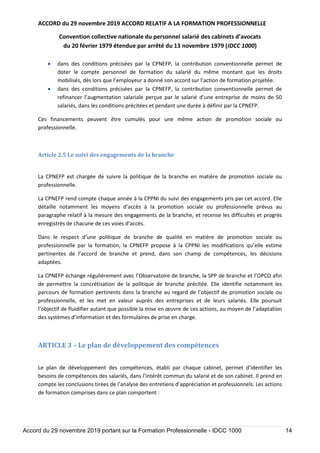 ACCORD du 29 novembre 2019 ACCORD RELATIF A LA FORMATION PROFESSIONNELLE
Convention collective nationale du personnel salarié des cabinets d’avocats
du 20 février 1979 étendue par arrêté du 13 novembre 1979 (IDCC 1000)
Accord du 29 novembre 2019 portant sur la Formation Professionnelle - IDCC 1000 14
 dans des conditions précisées par la CPNEFP, la contribution conventionnelle permet de
doter le compte personnel de formation du salarié du même montant que les droits
mobilisés, dès lors que l’employeur a donné son accord sur l’action de formation projetée.
 dans des conditions précisées par la CPNEFP, la contribution conventionnelle permet de
refinancer l’augmentation salariale perçue par le salarié d’une entreprise de moins de 50
salariés, dans les conditions précitées et pendant une durée à définir par la CPNEFP.
Ces financements peuvent être cumulés pour une même action de promotion sociale ou
professionnelle.
Article 2.5 Le suivi des engagements de la branche
La CPNEFP est chargée de suivre la politique de la branche en matière de promotion sociale ou
professionnelle.
La CPNEFP rend compte chaque année à la CPPNI du suivi des engagements pris par cet accord. Elle
détaille notamment les moyens d’accès à la promotion sociale ou professionnelle prévus au
paragraphe relatif à la mesure des engagements de la branche, et recense les difficultés et progrès
enregistrés de chacune de ces voies d’accès.
Dans le respect d’une politique de branche de qualité en matière de promotion sociale ou
professionnelle par la formation, la CPNEFP propose à la CPPNI les modifications qu’elle estime
pertinentes de l’accord de branche et prend, dans son champ de compétences, les décisions
adaptées.
La CPNEFP échange régulièrement avec l’Observatoire de branche, la SPP de branche et l’OPCO afin
de permettre la concrétisation de la politique de branche précitée. Elle identifie notamment les
parcours de formation pertinents dans la branche au regard de l’objectif de promotion sociale ou
professionnelle, et les met en valeur auprès des entreprises et de leurs salariés. Elle poursuit
l’objectif de fluidifier autant que possible la mise en œuvre de ces actions, au moyen de l’adaptation
des systèmes d’information et des formulaires de prise en charge.
ARTICLE 3 – Le plan de développement des compétences
Le plan de développement des compétences, établi par chaque cabinet, permet d’identifier les
besoins de compétences des salariés, dans l’intérêt commun du salarié et de son cabinet. Il prend en
compte les conclusions tirées de l’analyse des entretiens d’appréciation et professionnels. Les actions
de formation comprises dans ce plan comportent :
 