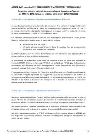 ACCORD du 29 novembre 2019 ACCORD RELATIF A LA FORMATION PROFESSIONNELLE
Convention collective nationale du personnel salarié des cabinets d’avocats
du 20 février 1979 étendue par arrêté du 13 novembre 1979 (IDCC 1000)
Accord du 29 novembre 2019 portant sur la Formation Professionnelle - IDCC 1000 16
Article 4.1 La réalisation de l’action de formation hors temps de travail
Au regard des contraintes organisationnelles des entreprises de la branche, et tout particulièrement
dans les entreprises de moins de 50 salariés, les parties signataires décident de confier à la CPNEFP
de soin de déterminer les actions de formation pouvant se dérouler, en tout ou partie, hors du temps
de travail, conformément à l’article L6321-6 du Code du travail.
Ces actions de formation pourront se dérouler, pour les entreprises de moins de 50 salariés, suivant
le cas, en tout ou partie, hors du temps de travail, dans la limite de :
 80 heures par an et par salarié ;
 4% du forfait pour les salariés dont la durée de travail est fixée par une convention
de forfait en jours ou en heures sur l'année.
La CPNEFP étudiera, pour ces actions de formation, les voies et moyens pour adapter l’offre de
formation afin de faciliter les départs en formation.
En contrepartie de la réalisation d’une action de formation en tout ou partie hors du temps de
travail, la CPNEFP définira, en lien avec l’OPCO et sur les fonds de l’OPCO, pour la branche, les
modalités de prise en charge des coûts pédagogiques de l’action de formation, ainsi que des frais
annexes (frais de garde, transport, hébergement et repas).
L’ensemble des éléments ci-dessus fait l’objet d’un accord formalisé entre l’employeur et le salarié.
Ce document comporte également les engagements souscrits par l’employeur en matière de
reconnaissance de la formation suivie par le salarié. Les parties signataires mandatent la CPNEFP afin
d’établir et de mettre à disposition des entreprises de la branche un modèle de convention
permettant de recueillir cet accord.
Article 4.2 La réalisation de l’action de formation à distance
Les parties signataires privilégient l’objectif d’actions de formation de qualité permettant la mise en
œuvre effective des compétences acquises. Les modalités de réalisation de l’action de formation, et
notamment la FOAD (formation ouverte et à distance) constitue un moyen de parvenir à cet objectif.
Les parties signataires rappellent l’historique de la branche en matière de développement d’une
pédagogie centrée sur la pratique, et la nécessité de séquences de formation en présentiel.
Les parties signataires mandatent la CPNEFP afin d’apporter le concours de la branche à l’OPCO aux
fins de garantir la qualité des actions de formation financées par les entreprises de la branche et
suivies par leurs salariés.
 