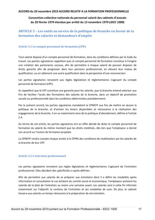 ACCORD du 29 novembre 2019 ACCORD RELATIF A LA FORMATION PROFESSIONNELLE
Convention collective nationale du personnel salarié des cabinets d’avocats
du 20 février 1979 étendue par arrêté du 13 novembre 1979 (IDCC 1000)
Accord du 29 novembre 2019 portant sur la Formation Professionnelle - IDCC 1000 17
ARTICLE 5 – Les outils au service de la politique de branche en faveur de la
formation des salariés et demandeurs d’emploi
Article 5.1 Le compte personnel de formation (CPF)
Tout salarié dispose d’un compte personnel de formation, dans les conditions définies par le Code du
travail. Les parties signataires rappellent que ce compte personnel de formation constitue à l’origine
une création des partenaires sociaux, afin de permettre à chaque salarié de pouvoir disposer de
droits garantis afin de progresser dans leur parcours professionnel, en élevant leur niveau de
qualification, ou en obtenant une autre qualification dans la perspective d’une reconversion.
Les parties signataires renvoient aux règles législatives et réglementaires s’agissant du compte
personnel de formation (CPF).
Ils rappellent que le CPF constitue une garantie pour les salariés, que la branche entend valoriser aux
fins de faciliter l’accès des formations des salariés de la branche, dans un objectif de promotion
sociale ou professionnelle dans les conditions déterminées précédemment.
Par le présent accord, les parties signataires mandatent la CPNEFP aux fins de mettre en œuvre la
politique de la branche, et d’activer les leviers disponibles et nécessaires à la réalisation des
engagements de la branche. Il en va notamment ainsi de la politique d’abondement, définie à l’article
2.4.
Au terme de cet article, les parties signataires ont en effet décidé de doter le compte personnel de
formation du salarié du même montant que les droits mobilisés, dès lors que l’employeur a donné
son accord sur l’action de formation projetée.
La CPNEFP rendra compte chaque année à la CPPNI des conditions de mobilisation par les salariés de
la branche de leur CPF.
Article 5.2 L’entretien professionnel
Les parties signataires renvoient aux règles législatives et réglementaires s’agissant de l’entretien
professionnel. Elles décident des spécificités ci-après définies.
Afin de permettre aux salariés de se préparer aux entretiens dont il a défini les modalités après
information et consultation le cas échéant du comité social et économique, l’employeur prévient les
salariés de la date de l’entretien au moins une semaine avant. Les salariés sont à cette fin informés
notamment sur l’objectif, le contenu de l’entretien et ses modalités de suivi. De plus, le cabinet
laissera aux salariés un temps nécessaire à la préparation de cet entretien.
 