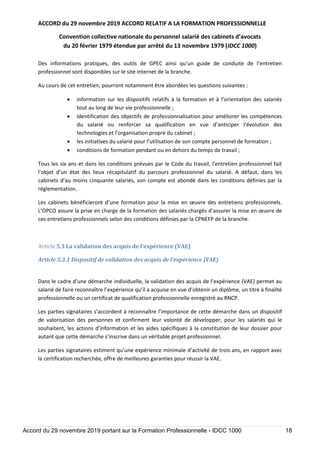 ACCORD du 29 novembre 2019 ACCORD RELATIF A LA FORMATION PROFESSIONNELLE
Convention collective nationale du personnel salarié des cabinets d’avocats
du 20 février 1979 étendue par arrêté du 13 novembre 1979 (IDCC 1000)
Accord du 29 novembre 2019 portant sur la Formation Professionnelle - IDCC 1000 18
Des informations pratiques, des outils de GPEC ainsi qu’un guide de conduite de l’entretien
professionnel sont disponibles sur le site internet de la branche.
Au cours de cet entretien, pourront notamment être abordées les questions suivantes :
 information sur les dispositifs relatifs à la formation et à l’orientation des salariés
tout au long de leur vie professionnelle ;
 identification des objectifs de professionnalisation pour améliorer les compétences
du salarié ou renforcer sa qualification en vue d’anticiper l’évolution des
technologies et l’organisation propre du cabinet ;
 les initiatives du salarié pour l’utilisation de son compte personnel de formation ;
 conditions de formation pendant ou en dehors du temps de travail ;
Tous les six ans et dans les conditions prévues par le Code du travail, l'entretien professionnel fait
l’objet d’un état des lieux récapitulatif du parcours professionnel du salarié. A défaut, dans les
cabinets d’au moins cinquante salariés, son compte est abondé dans les conditions définies par la
réglementation.
Les cabinets bénéficieront d’une formation pour la mise en œuvre des entretiens professionnels.
L’OPCO assure la prise en charge de la formation des salariés chargés d’assurer la mise en œuvre de
ces entretiens professionnels selon des conditions définies par la CPNEFP de la branche.
Article 5.3 La validation des acquis de l’expérience (VAE)
Article 5.3.1 Dispositif de validation des acquis de l’expérience (VAE)
Dans le cadre d’une démarche individuelle, la validation des acquis de l’expérience (VAE) permet au
salarié de faire reconnaître l’expérience qu’il a acquise en vue d’obtenir un diplôme, un titre à finalité
professionnelle ou un certificat de qualification professionnelle enregistré au RNCP.
Les parties signataires s’accordent à reconnaître l’importance de cette démarche dans un dispositif
de valorisation des personnes et confirment leur volonté de développer, pour les salariés qui le
souhaitent, les actions d’information et les aides spécifiques à la constitution de leur dossier pour
autant que cette démarche s’inscrive dans un véritable projet professionnel.
Les parties signataires estiment qu’une expérience minimale d’activité de trois ans, en rapport avec
la certification recherchée, offre de meilleures garanties pour réussir la VAE.
 