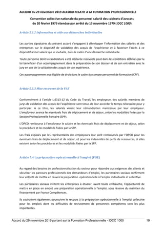 ACCORD du 29 novembre 2019 ACCORD RELATIF A LA FORMATION PROFESSIONNELLE
Convention collective nationale du personnel salarié des cabinets d’avocats
du 20 février 1979 étendue par arrêté du 13 novembre 1979 (IDCC 1000)
Accord du 29 novembre 2019 portant sur la Formation Professionnelle - IDCC 1000 19
Article 5.3.2 Information et aide aux démarches individuelles
Les parties signataires du présent accord s’engagent à développer l’information des salariés et des
entreprises sur le dispositif de validation des acquis de l’expérience et à favoriser l’accès à ce
dispositif à tout salarié qui le souhaite, dans le cadre d’une démarche individuelle.
Toute personne dont la candidature a été déclarée recevable peut dans les conditions définies par la
loi bénéficier d’un accompagnement dans la préparation de son dossier et de son entretien avec le
jury en vue de la validation des acquis de son expérience.
Cet accompagnement est éligible de droit dans le cadre du compte personnel de formation (CPF).
Article 5.3.3 Mise en œuvre de la VAE
Conformément à l’article L.6313-12 du Code du Travail, les employeurs des salariés membres de
jurys de validation des acquis de l’expérience sont tenus de leur accorder le temps nécessaire pour y
participer. A ce titre, les salariés voient leur rémunération maintenue par leur employeur.
L’employeur avance les éventuels frais de déplacement et de séjour, selon les modalités fixées par la
Section Professionnelle Paritaire (SPP).
L’OPCO rembourse à l’employeur le salaire et les éventuels frais de déplacement et de séjour, selon
la procédure et les modalités fixées par la SPP.
Les frais exposés par les représentants des employeurs leur sont remboursés par l’OPCO pour les
éventuels frais de déplacement et de séjour, et pour les indemnités de perte de ressources, si elles
existent selon les procédures et les modalités fixées par la SPP.
Article 5.4 La préparation opérationnelle à l’emploi (POE)
Au regard des besoins de professionnalisation du secteur pour répondre aux exigences des clients et
sécuriser les parcours professionnels des demandeurs d'emploi, les partenaires sociaux confirment
leur volonté de mettre en œuvre la préparation opérationnelle à l'emploi individuelle et collective.
Les partenaires sociaux invitent les entreprises à étudier, avant toute embauche, l'opportunité de
mettre en place en amont une préparation opérationnelle à l'emploi, sous réserve du maintien du
financement par France Compétences.
Ils souhaitent également poursuivre le recours à la préparation opérationnelle à l'emploi collective
pour les emplois dont les difficultés de recrutement de personnels compétents sont les plus
importantes.
 