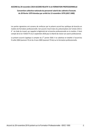 ACCORD du 29 novembre 2019 ACCORD RELATIF A LA FORMATION PROFESSIONNELLE
Convention collective nationale du personnel salarié des cabinets d’avocats
du 20 février 1979 étendue par arrêté du 13 novembre 1979 (IDCC 1000)
Accord du 29 novembre 2019 portant sur la Formation Professionnelle - IDCC 1000 2
Les parties signataires ont convenu de renforcer par le présent accord leur politique de branche en
matière de formation professionnelle. Cet accord s’inscrit dans les préconisations de l’article 2253-1
4° du Code du travail, qui rappelle la légitimité de la branche professionnelle en la matière. Il tient
compte de la loi n°2018-771 du 5 septembre 2018 pour la liberté de choisir son avenir professionnel.
Le présent accord s’applique à compter du 1er
janvier 2020. Il se substitue en totalité à l’accord du
9 Juillet 2004 (avenant 75) et du 4 mars 2005 (avenant 75 bis) sur la formation professionnelle.
 