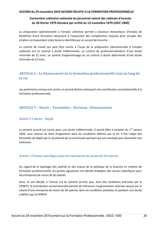 ACCORD du 29 novembre 2019 ACCORD RELATIF A LA FORMATION PROFESSIONNELLE
Convention collective nationale du personnel salarié des cabinets d’avocats
du 20 février 1979 étendue par arrêté du 13 novembre 1979 (IDCC 1000)
Accord du 29 novembre 2019 portant sur la Formation Professionnelle - IDCC 1000 20
La préparation opérationnelle à l'emploi collective permet à plusieurs demandeurs d'emploi de
bénéficier d'une formation nécessaire à l'acquisition des compétences requises pour occuper des
emplois correspondant à des besoins identifiés par un accord de branche.
Le contrat de travail qui peut être conclu à l'issue de la préparation opérationnelle à l'emploi
collective est un contrat à durée indéterminée, un contrat de professionnalisation d'une durée
minimale de 12 mois, un contrat d'apprentissage ou un contrat à durée déterminée d'une durée
minimale de 12 mois.
ARTICLE 6 - Le financement de la formation professionnelle tout au long de
la vie
Les partenaires sociaux ont conclu un accord distinct prévoyant une contribution conventionnelle à la
formation professionnelle.
ARTICLE 7 – Durée – Formalités – Révision - Dénonciation
Article 7.1 Durée – Dépôt
Le présent accord est conclu pour une durée indéterminée. Il prend effet à compter du 1er
janvier
2020, sous réserve du droit d’opposition dans les conditions définies par la loi. Il fait l’objet des
formalités de dépôt par le secrétariat de la commission paritaire qui est mandaté pour demander son
extension.
Article 7.2 Clause spécifique pour les entreprises de moins de 50 salariés
Au regard de la typologie des salariés et des enjeux de la politique de la branche en matière de
formation professionnelle, les parties signataires ont décidé d’adopter des clauses spécifiques pour
les entreprises de moins de 50 salariés.
Ainsi, ils ont décidé, à l’article 2.4 du présent accord, que, dans des conditions précisées par la
CPNEFP, la contribution conventionnelle permet de refinancer l’augmentation salariale perçue par le
salarié d’une entreprise de moins de 50 salariés, dans les conditions précitées et pendant une durée
à définir par la CPNEFP.
 
