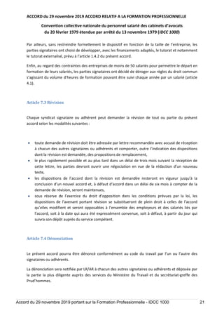 ACCORD du 29 novembre 2019 ACCORD RELATIF A LA FORMATION PROFESSIONNELLE
Convention collective nationale du personnel salarié des cabinets d’avocats
du 20 février 1979 étendue par arrêté du 13 novembre 1979 (IDCC 1000)
Accord du 29 novembre 2019 portant sur la Formation Professionnelle - IDCC 1000 21
Par ailleurs, sans restreindre formellement le dispositif en fonction de la taille de l’entreprise, les
parties signataires ont choisi de développer, avec les financements adaptés, le tutorat et notamment
le tutorat externalisé, prévu à l’article 1.4.2 du présent accord.
Enfin, au regard des contraintes des entreprises de moins de 50 salariés pour permettre le départ en
formation de leurs salariés, les parties signataires ont décidé de déroger aux règles du droit commun
s’agissant du volume d’heures de formation pouvant être suivi chaque année par un salarié (article
4.1).
Article 7.3 Révision
Chaque syndicat signataire ou adhérent peut demander la révision de tout ou partie du présent
accord selon les modalités suivantes :
 toute demande de révision doit être adressée par lettre recommandée avec accusé de réception
à chacun des autres signataires ou adhérents et comporter, outre l’indication des dispositions
dont la révision est demandée, des propositions de remplacement,
 le plus rapidement possible et au plus tard dans un délai de trois mois suivant la réception de
cette lettre, les parties devront ouvrir une négociation en vue de la rédaction d’un nouveau
texte,
 les dispositions de l’accord dont la révision est demandée resteront en vigueur jusqu’à la
conclusion d’un nouvel accord et, à défaut d’accord dans un délai de six mois à compter de la
demande de révision, seront maintenues,
 sous réserve de l’exercice du droit d’opposition dans les conditions prévues par la loi, les
dispositions de l’avenant portant révision se substitueront de plein droit à celles de l’accord
qu’elles modifient et seront opposables à l’ensemble des employeurs et des salariés liés par
l’accord, soit à la date qui aura été expressément convenue, soit à défaut, à partir du jour qui
suivra son dépôt auprès du service compétent.
Article 7.4 Dénonciation
Le présent accord pourra être dénoncé conformément au code du travail par l’un ou l’autre des
signataires ou adhérents.
La dénonciation sera notifiée par LR/AR à chacun des autres signataires ou adhérents et déposée par
la partie la plus diligente auprès des services du Ministère du Travail et du secrétariat-greffe des
Prud’hommes.
 