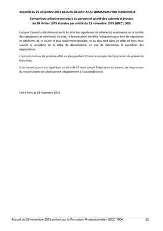 ACCORD du 29 novembre 2019 ACCORD RELATIF A LA FORMATION PROFESSIONNELLE
Convention collective nationale du personnel salarié des cabinets d’avocats
du 20 février 1979 étendue par arrêté du 13 novembre 1979 (IDCC 1000)
Accord du 29 novembre 2019 portant sur la Formation Professionnelle - IDCC 1000 22
Lorsque l’accord a été dénoncé par la totalité des signataires (et adhérents) employeurs ou la totalité
des signataires (et adhérents) salariés, la dénonciation entraîne l’obligation pour tous les signataires
et adhérents de se réunir le plus rapidement possible, et au plus tard dans un délai de trois mois
suivant la réception de la lettre de dénonciation, en vue de déterminer le calendrier des
négociations.
L’accord continue de produire effet au plus pendant 12 mois à compter de l’expiration du préavis de
trois mois.
Si un nouvel accord est signé dans ce délai de 12 mois suivant l’expiration du préavis, les dispositions
du nouvel accord se substitueront intégralement à l’accord dénoncé.
Fait à Paris, le 29 novembre 2019
 
